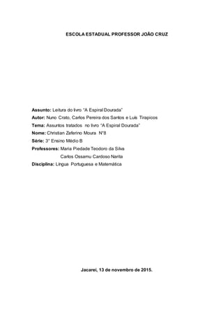 ESCOLA ESTADUAL PROFESSOR JOÃO CRUZ
Assunto: Leitura do livro “A Espiral Dourada”
Autor: Nuno Crato, Carlos Pereira dos Santos e Luís Tirapicos
Tema: Assuntos tratados no livro “A Espiral Dourada”
Nome: Christian Zeferino Moura N°8
Série: 3° Ensino Médio B
Professores: Maria Piedade Teodoro da Silva
Carlos Ossamu Cardoso Narita
Disciplina: Língua Portuguesa e Matemática
Jacareí, 13 de novembro de 2015.
 