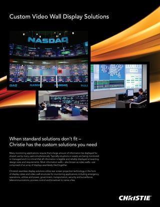 Custom Video Wall Display Solutions




When standard solutions don’t fit –
Christie has the custom solutions you need
Many monitoring applications require that a large amount of information be displayed for
shared use by many users simultaneously. Typically situations or assets are being monitored
or managed and it is critical that all information is legible and reliably displayed at exacting
design sizes and requirements. Most information walls – also known as video walls – are
comprised of an array of displays seamlessly tiled together.

Christie’s seamless display solutions utilize rear screen projection technology in the form
of display cubes and video wall structures for monitoring applications including emergency
operations, utilities and power, government, transportation, security and surveillance,
telecommunications, process control and broadcast to name a few.
 