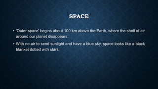 SPACE
• 'Outer space' begins about 100 km above the Earth, where the shell of air
around our planet disappears.
• With no air to send sunlight and have a blue sky, space looks like a black
blanket dotted with stars.
 