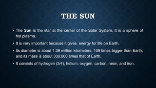 THE SUN
• The Sun is the star at the center of the Solar System. It is a sphere of
hot plasma.
• It is very important because it gives energy for life on Earth.
• Its diameter is about 1.39 million kilometers, 109 times bigger than Earth,
and its mass is about 330,000 times that of Earth.
• It consists of hydrogen (3/4), helium, oxygen, carbon, neon, and iron.
 