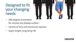 Designed to fit
your changing
needs
• 360 degree orientation
for almost any display surface
• Variety of lens and resolution options
• Super bright, long lamp life
 