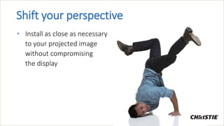 Shift your perspective
• Install as close as necessary
to your projected image
without compromising
the display
 