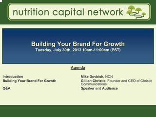 1
Building Your Brand For GrowthBuilding Your Brand For Growth
Tuesday, July 30th, 2013 10am-11:00am (PST)
Agenda
Introduction Mike Dovbish, NCN
Building Your Brand For Growth Gillian Christie, Founder and CEO of Christie
Communications
Q&A Speaker and Audience
 