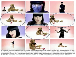 The background colours used in this music video are quite light colours and fades lighter near the bottom of the frame which gives the impression of it being a
cloud. This could suggest a day dream or a dream, which may be why the teddy is used as a prop. It ties in with the mood of the song which is quite a positive
and happy tune to match the lyrics. In-between each shot it cuts back to Jessie J sat with the teddy but from a different angle, then cuts back to the next shot.
The shots which are circled use a camera movement where it bounces from one side of the frame to the opposite and the performance shot continues.
 