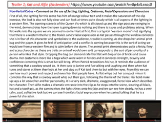 Non-Verbal Codes – Comment on the use of Setting, Lighting, Costumes, Facial Expressions and Characters
First of all, the lighting for this scene has hint of orange colour to it and it makes the saturation of the clip
increase, the look is also not fully clear and can look at times quite cloudy which is all aspects of the lighting in
a western film. The opening scene is of the Queen Vic which is all closed up and the sign post are swinging in
the wind, demonstrates how the town is going down to nothing and there is issues and problems arising. When
Kat walks into the square we are zoomed in on her feet at first, this is a typical ‘western movie’ shot signifying
that there is a western theme to the trailer. Jane’s facial expression as Kat passes through the window connotes
she is in fear of this character and symbolizes to the audience, trouble is coming. As she drops her animal print
bag and the paper, it gives he feel of anticipation and a conflict is coming because this is the sort of acting we
would see from a western film and is calm before the storm. The animal print demonstrates quite a feisty, fiery
and scary character as these are traits an animal would own so it corresponds to the sort of personality of a
person who likes that style. Dropping the bag can demonstrate that Kat will drop a ton of bricks and cause
drama. Her costume is more like a toga which were worn in history and it connotes strength, bravery and
confidence connoting this is what Kat will bring. When Patrick repositions his hat, it reminds the audience of
something that a cowboy would do. It then cuts to Janine and Pat talking and laughing and then when Kat
turns and stares at them they look at her and stop as if Kat told them to but with her eyes. From this we can
see how much power and respect and even fear that people have. As Kat whips out her compact mirror it
connotes the way that a cowboy would whip out their gun, following the theme of the trailer. Her bold make
up says a lot about her and her personality, it is a very dark, dramatic, exaggerated, fierce look which describes
her character. Then Alfie makes a dramatic entrance into the clip as he steps into the scene, wearing all black,
hat and a tooth pic, as the camera rises the light shines onto his face and we can see him clearly, he has a very
calm, cool, collective look but we can see from Kats facial expression when he started talking that he is a
powerful character.
Trailer 1; Kat and Alfie (Eastenders) https://www.youtube.com/watch?v=8p4xlLezos0
 