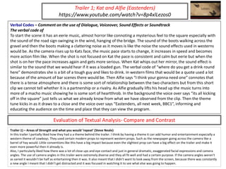 Verbal Codes – Comment on the use of Dialogue, Voiceover, Sound Effects or Soundtrack
The verbal code of
To start the scene it has an eerie music, almost horror like connoting a mysterious feel to the square especially with
the sound of the road sign swinging in the wind, hanging of the bridge. The sound of the boots walking across the
gravel and then the boots making a clattering noise as it moves is like the noise the sound effects used in westerns
would be. As the camera rises up to Kats face, the music pace starts to change, it increases in speed and becomes
more action film like. When the shot is not focused on Kat the pace is consistent and calm but eerie but when the
shot is on her the pace increases again and gets more serious. When Kat whips out her mirror, the sound effect is
similar to the sound that we would hear if it was a loaded gun. The verbal code of “where do you get a drink round
here” demonstrates she is a bit of a tough guy and likes to drink. In western films that would be a quote used a lot
because of the amount of bar scenes there would be. Then Alfie says “I think your gonna need one” connotes that
there is a tense atmosphere and there is some sort of relationship between the two characters but from this short
clip we cannot tell whether it is a partnership or a rivalry. As Alfie gradually lifts his head up the music turns into
more of a macho music showing he is some sort of heartthrob. In the background the voice over says “its all kicking
off in the square” just tells us what we already know from what we have observed from the clip. Then the theme
tune kicks in as it draws to a close and the voice over says “Eastenders, all next week, BBC1”, informing and
educating the audience on the time and place that they can view the program.
Trailer 1; Kat and Alfie (Eastenders)
https://www.youtube.com/watch?v=8p4xlLezos0
Trailer 1) – Areas of Strength and what you would ‘repeat’ (Steve Neale)
In this trailer I partially liked how they had a a theme behind the trailer. I think by having a theme it can add humor and entertainment especially a
western theme of cowboys. They used certain modern props to represent western props. Such as the newspaper going across the camera like a
barrel of hay would. Little conventions like this have a big impact because even the slightest prop can have a big effect on the trailer and make it
even more powerful then it already is.
Also, I particularly liked how there was a lot of close ups and eye contact and just in general dramatic, exaggerated facial expressions and camera
angles. The use of camera angles in this trailer were extremely diverse and they all fit well and had a certain purpose. If the camera angles weren't
as varied it wouldn’t be half as entertaining then it was. It also meant that I didn’t want to look away from the screen, because there was constantly
a new angle I meant that I didn’t get distracted and it was focused in watching it to see what else was going to happen.
Evaluation of Textual Analysis- Compare and Contrast
 