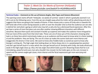 Trailer 2; Week Six: Six Weeks of Summer (Hollyoaks)
https://www.youtube.com/watch?v=HLAHMvcnHCA
Technical Codes – Comment on the use of Camera Angles, Shot Types and Camera Movement
The opening screen starts off with ‘Hollyoaks- six weeks of summer- week 6’ which is gradually zoomed in on
till it cuts to the following scene. From this we see straight away what the trailer will be advertising and also it
suggests that there are going to be 6 weeks of drama. It then moves onto a scene of Cindy who is towards the
left hand side of the screen facing towards us with an over the shoulder shot so that the audience can see who
is behind her and what is going on which also may tell us why she has a distressed facial expression. After this
we have a series of more fast pace cuts one after another showing different characters with different
storylines. Because there quick and constant it builds up suspense and makes the audience more intrigued to
find out more of the scene from that short take. These cuts are of close up’s of the characters showing what
look is on there face which instinctively makes us as an audience and fans want to know what it is there looking
at and the problems they are facing. The use of a close up makes the scenes look even more intense and
exaggerates the drama in that scene. We want to know why Freddie looks so scared we want to know why
George is smiling etc. The high angle shot looking down on Siena shows she is in a weak/powerless position
and she's got herself stuck in a mess which she cant get herself out of. Similarly with Cindy, she looks afraid and
weak in the high angle close up. Also, the low angle shot which looks up at Dr. Browning shows that he is an
intimidating, powerful and scary man who shouldn’t be crossed. As the trailer goes on the cuts increase in
speed and the camera angles get closer, more intense and the facial expressions get more worrying and
serious.
 