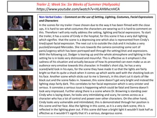 Non-Verbal Codes – Comment on the use of Setting, Lighting, Costumes, Facial Expressions
and Characters
In the scenes for my trailer I have chosen due to the way it has been filmed with the close
ups, it is hard to see what costumes the characters are wearing so it is hard to comment on
this. Therefore I will only really address the setting, lighting and facial expressions. To start
the trailer, it has a scene of Cindy in the hospital, for this scene it has a very dull lighting
which signifies that the scene is a depressing one which also is represented from Cindy’s
tired/upset facial expression. The next cut is to outside the club and it includes a very
puzzled/annoyed Mercedes. She runs towards the camera connoting some sort of
panic/urgency which has been portrayed well through the setting/shot and expressions.
With the following cut, Dodger is tearing up and the whole atmosphere and lighting in the
setting he is in looks very distressed and mournful. This is effective as it emphasis's the
sadness of his situation and actually because of how its presented can even make us as an
audience very emotive towards this character. In Freddie’s short clip, he has a very
scared/wild look in his eyes, for the scene they have made it so that the lights are fairly
bright so that its quite a shock when it comes up which works well with the shocking look on
his face. Another scene which sticks out to me is Sienna’s, in this short cut it starts of like
black out and the scene fades in. however, this scene doesn’t get very bright and instead the
lighting stays fairly dark. This correlates to her facial expression which is very sinister and
serious. It connotes a serious issue is happening which could be fatal and Sienna doesn’t
look very impressed. Further along there is a scene where Dr. Browning is standing over
Cindy who is laying down, he looks very intimidating and scary, he comes across as a
character who has a lot of control and power over other characters. On the other hand,
Cindy looks very vulnerable and intimidated, this is demonstrated through her position is
this scene and her face. Also the lighting in this scene, as it is a very dark scene, this is
reflected in the lighting given out. If this scene did have a bright light it wouldn’t look half as
effective as it wouldn't’t signify that it’s a serious, dangerous scene.
Trailer 2; Week Six: Six Weeks of Summer (Hollyoaks)
https://www.youtube.com/watch?v=HLAHMvcnHCA
 