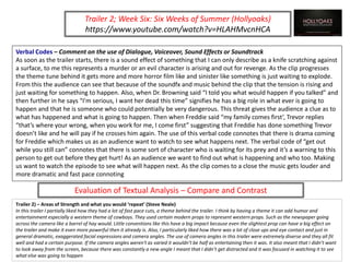 Verbal Codes – Comment on the use of Dialogue, Voiceover, Sound Effects or Soundtrack
As soon as the trailer starts, there is a sound effect of something that I can only describe as a knife scratching against
a surface, to me this represents a murder or an evil character is arising and out for revenge. As the clip progresses
the theme tune behind it gets more and more horror film like and sinister like something is just waiting to explode.
From this the audience can see that because of the soundfx and music behind the clip that the tension is rising and
just waiting for something to happen. Also, when Dr. Browning said “I told you what would happen if you talked” and
then further in he says “I'm serious, I want her dead this time” signifies he has a big role in what ever is going to
happen and that he is someone who could potentially be very dangerous. This threat gives the audience a clue as to
what has happened and what is going to happen. Then when Freddie said “my family comes first’, Trevor replies
“that’s where your wrong, when you work for me, I come first” suggesting that Freddie has done something Trevor
doesn’t like and he will pay if he crosses him again. The use of this verbal code connotes that there is drama coming
for Freddie which makes us as an audience want to watch to see what happens next. The verbal code of “get out
while you still can” connotes that there is some sort of character who is waiting for its prey and it’s a warning to this
person to get out before they get hurt! As an audience we want to find out what is happening and who too. Making
us want to watch the episode to see what will happen next. As the clip comes to a close the music gets louder and
more dramatic and fast pace connoting
Trailer 2; Week Six: Six Weeks of Summer (Hollyoaks)
https://www.youtube.com/watch?v=HLAHMvcnHCA
Evaluation of Textual Analysis – Compare and Contrast
Trailer 2) – Areas of Strength and what you would ‘repeat’ (Steve Neale)
In this trailer I partially liked how they had a lot of fast pace cuts, a theme behind the trailer. I think by having a theme it can add humor and
entertainment especially a western theme of cowboys. They used certain modern props to represent western props. Such as the newspaper going
across the camera like a barrel of hay would. Little conventions like this have a big impact because even the slightest prop can have a big effect on
the trailer and make it even more powerful then it already is. Also, I particularly liked how there was a lot of close ups and eye contact and just in
general dramatic, exaggerated facial expressions and camera angles. The use of camera angles in this trailer were extremely diverse and they all fit
well and had a certain purpose. If the camera angles weren't as varied it wouldn’t be half as entertaining then it was. It also meant that I didn’t want
to look away from the screen, because there was constantly a new angle I meant that I didn’t get distracted and it was focused in watching it to see
what else was going to happen
 