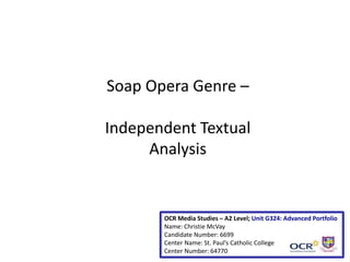 Soap Opera Genre –
Independent Textual
Analysis
OCR Media Studies – A2 Level; Unit G324: Advanced Portfolio
Name: Christie McVay
Candidate Number: 6699
Center Name: St. Paul’s Catholic College
Center Number: 64770
 