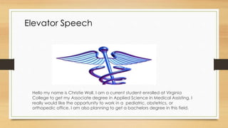 Elevator Speech
Hello my name is Christie Wall. I am a current student enrolled at Virginia
College to get my Associate degree in Applied Science in Medical Assisting. I
really would like the opportunity to work in a pediatric, obstetrics, or
orthopedic office. I am also planning to get a bachelors degree in this field.
 