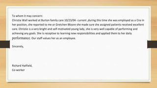 To whom it may concern:
Christie Wall worked at Burton family care 10/23/04- current ,during this time she was employed as a Cna in
her position, she reported to me or Gretchen Moore she made sure she assigned patients received excellent
care. Christie is a very bright and self-motivated young lady, she is very well capable of performing and
achieving any goals. She is receptive to learning new responsibilities and applied them to her daily
performance. Our staff values her as an employee.
Sincerely,
Richard Hatfield,
Co-worker
 