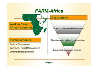 FARM-Africa
                                Our strategy

Work in 5 east
African countries                 Scale up, share and disseminate




3 areas of focus                Develop as models of good practice
Pastoral Development
Community Forest Management
                                  Implement grassroots projects
Smallholder Development
 
