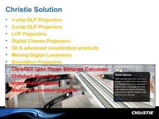 Christie Solution
•   1-chip DLP Projectors
•   3-chip DLP Projectors
•   LCP Projectors
•   Digital Cinema Projectors
•   3D & advanced visualization products
•   Moving Digital Luminaires
•   Simulation Projectors
•   Christie's Lens Throw Distance Calculator
•   Christie® MicroTiles
•   Video Wall Solutions
•   Medical Innovation products



•
 