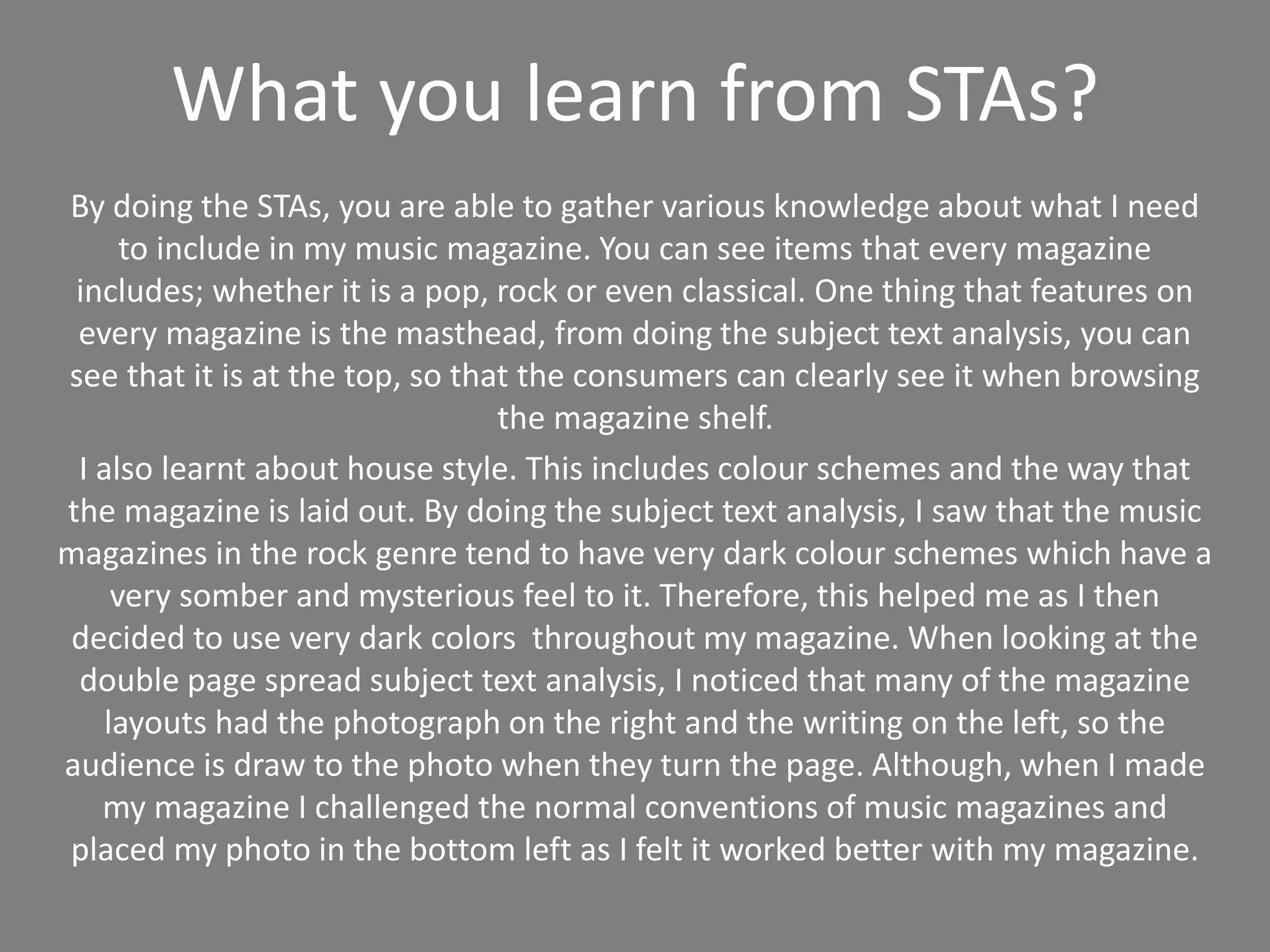 What you learn from STAs?
By doing the STAs, you are able to gather various knowledge about what I need
to include in my music magazine. You can see items that every magazine
includes; whether it is a pop, rock or even classical. One thing that features on
every magazine is the masthead, from doing the subject text analysis, you can
see that it is at the top, so that the consumers can clearly see it when browsing
the magazine shelf.
I also learnt about house style. This includes colour schemes and the way that
the magazine is laid out. By doing the subject text analysis, I saw that the music
magazines in the rock genre tend to have very dark colour schemes which have a
very somber and mysterious feel to it. Therefore, this helped me as I then
decided to use very dark colors throughout my magazine. When looking at the
double page spread subject text analysis, I noticed that many of the magazine
layouts had the photograph on the right and the writing on the left, so the
audience is draw to the photo when they turn the page. Although, when I made
my magazine I challenged the normal conventions of music magazines and
placed my photo in the bottom left as I felt it worked better with my magazine.
 
