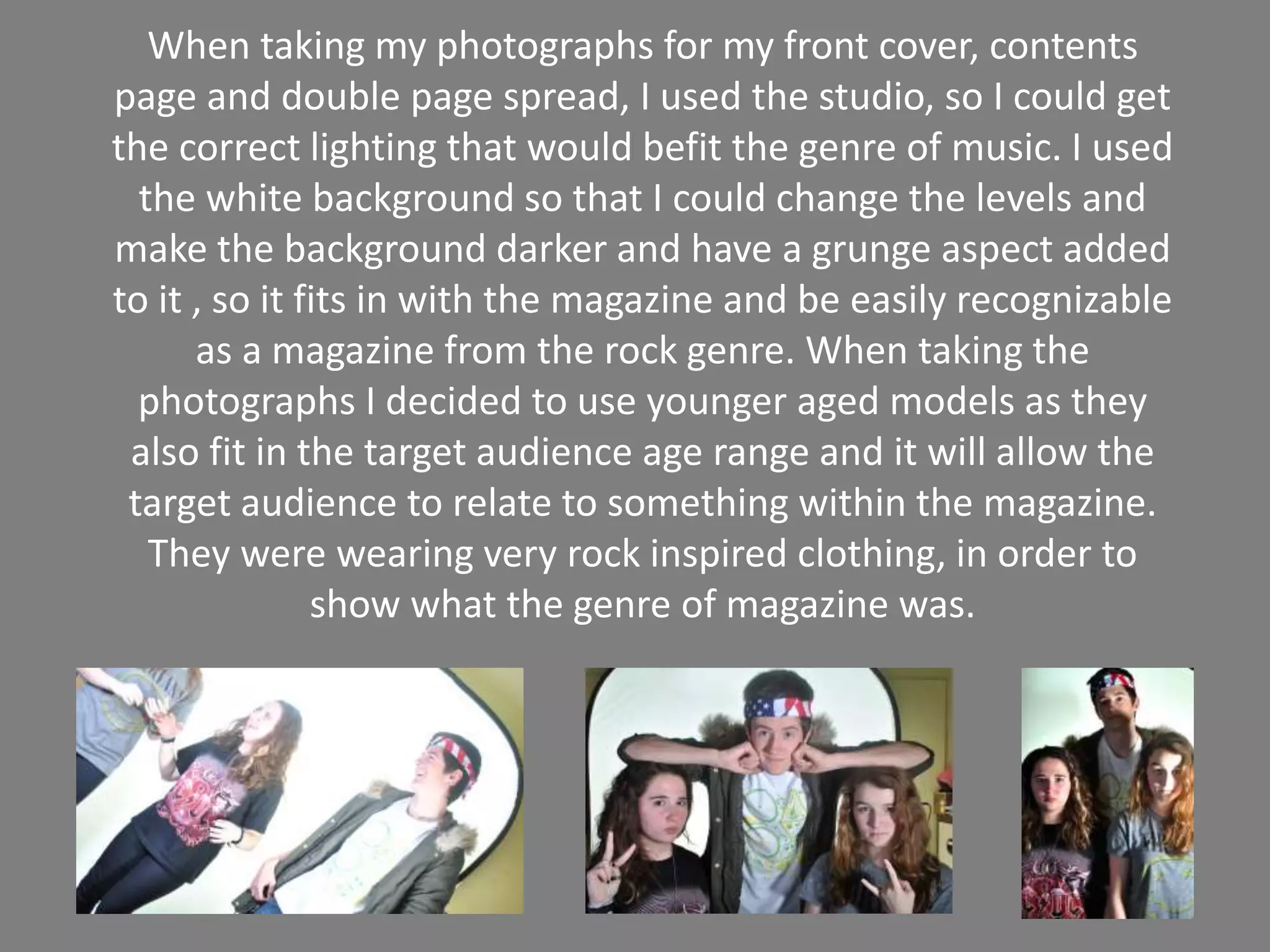 When taking my photographs for my front cover, contents
page and double page spread, I used the studio, so I could get
the correct lighting that would befit the genre of music. I used
the white background so that I could change the levels and
make the background darker and have a grunge aspect added
to it , so it fits in with the magazine and be easily recognizable
as a magazine from the rock genre. When taking the
photographs I decided to use younger aged models as they
also fit in the target audience age range and it will allow the
target audience to relate to something within the magazine.
They were wearing very rock inspired clothing, in order to
show what the genre of magazine was.
 