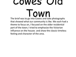 CowesOldTown     The brief was to go into Cowes and take photographs that showed what our community is like. We each had a theme to focus on, I focused on the older residential part of the town; I tried to emphasize the Victorian influence on the houses  and show the classic timeless feeling and character of the area.