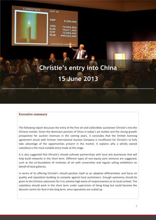 FRONTERE Noémie Consulting Report 15/06/2013
1
Executive summary
The following report discusses the entry of the fine art and collectibles auctioneer Christie’s into the
Chinese market. Given the dominant position of China in today’s art market and the strong growth
prospective for auction revenues in the coming years, it concludes that the limited licensing
agreement struck with Forever International Auction Company is insufficient for Christie’s to fully
take advantage of the opportunities present in the market. It explains why a wholly owned
subsidiary is the most suitable entry mode at this stage.
It is also suggested that Christie’s should cultivate partnerships with local arts businesses that will
help build networks in the short term. Different types of non-equity joint ventures are suggested,
such as the co-foundation of institutes of art with universities and regular selling exhibitions on
behalf of local galleries.
In terms of its offering Christie’s should position itself as an adaptive differentiator and focus on
quality and reputation building to compete against local auctioneers. Enough autonomy should be
given to the Chinese salesroom for it to achieve high levels of responsiveness to its local context. The
subsidiary should work in the short term under supervision of Hong Kong but could become the
decision centre for Asia in the long term, once operations are scaled up.
Christie’s entry into China
15 June 2013
 
