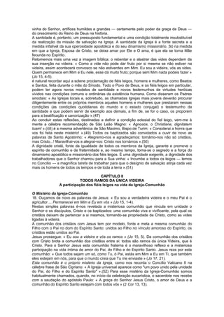 vinha do Senhor, artífices humildes e grandes — certamente pelo poder da graça de Deus —
do crescimento do Reino de Deus na história.
A santidade é, portanto, um pressuposto fundamental e uma condição totalmente insubstituível
da realização da missão de salvação na Igreja. A santidade da Igreja é a fonte secreta e a
medida infalível da sua operosidade apostólica e do seu dinamismo missionário. Só na medida
em que a Igreja, Esposa de Cristo, se deixa amar por Ele e O ama, é que ela se torna Mãe
fecunda no Espírito.
Retomemos mais uma vez a imagem bíblica: o rebentar e o alastrar das vides dependem da
sua inserção na videira. « Como a vide não pode dar fruto por si mesma se não estiver na
videira, assim acontecerá convosco se não estiverdes em Mim. Eu sou a videira, vós as vides.
Quem permanece em Mim e Eu nele, esse dá muito fruto; porque sem Mim nada podeis fazer »
(Jo 15, 4-5).
é natural recordar aqui a solene proclamação de fiéis leigos, homens e mulheres, como Beatos
e Santos, feita durante o mês do Sínodo. Todo o Povo de Deus, e os fiéis leigos em particular,
podem ter agora novos modelos de santidade e novos testemunhos de virtudes heróicas
vividos nas condições comuns e ordinárias da existência humana. Como disseram os Padres
sinodais: « As Igrejas locais e, sobretudo, as chamadas Igrejas mais jovens deverão procurar
diligentemente entre os próprios membros aqueles homens e mulheres que prestaram nessas
condições (as condições quotidianas do mundo e o estado conjugal) o testemunho da
santidade e que podem servir de exemplo aos demais, a fim de, se for o caso, os proporem
para a beatificação e canonização ».(47)
Ao concluir estas reflexões, destinadas a definir a condição eclesial do fiel leigo, vem-me à
mente a célebre recomendação de São Leão Magno: « Agnosce, o Christiane, dignitatem
tuam! ».(48) é a mesma advertência de São Máximo, Bispo de Turim: « Considerai a honra que
vos foi feita neste mistério! ».(49) Todos os baptizados são convidados a ouvir de novo as
palavras de Santo Agostinho: « Alegremo-nos e agradeçamos: tornámo-nos não só cristãos,
mas Cristo...! Maravilhai-vos e alegrai-vos: Cristo nos tornámos ».(50)
A dignidade cristã, fonte da igualdade de todos os membros da Igreja, garante e promove o
espírito de comunhão e de fraternidade e, ao mesmo tempo, torna-se o segredo e a força do
dinamismo apostólico e missionário dos fiéis leigos. É uma dignidade exigente, a dignidade dos
trabalhadores que o Senhor chamou para a Sua vinha: « Incumbe a todos os leigos — lemos
no Concílio — a magnífica tarefa de trabalhar para que o desígnio de salvação atinja cada vez
mais os homens de todos os tempos e de toda a terra ».(51)
CAPÍTULO II
TODOS RAMOS DA ÚNICA VIDEIRA
A participação dos fiéis leigos na vida da Igreja-Comunhão
O Mistério da Igreja-Comunhão
18. Ouçamos de novo as palavras de Jesus: « Eu sou a verdadeira videira e o meu Pai é o
agricultor ... Permanecei em Mim e Eu em vós » (Jo 15, 1-4).
Nestas simples palavras é-nos revelada a misteriosa comunhão que vincula em unidade o
Senhor e os discípulos, Cristo e os baptizados: uma comunhão viva e vivificante, pela qual os
cristãos deixam de pertencer a si mesmos, tornando-se propriedade de Cristo, como as vides
ligadas à videira.
A comunhão dos cristãos com Jesus tem por modelo, fonte e meta a mesma comunhão do
Filho com o Pai no dom do Espírito Santo: unidos ao Filho no vínculo amoroso do Espírito, os
cristãos estão unidos ao Pai.
Jesus prossegue: « Eu sou a videira e vós os ramos » (Jo 15, 5). Da comunhão dos cristãos
com Cristo brota a comunhão dos cristãos entre si: todos são ramos da única Videira, que é
Cristo. Para o Senhor Jesus esta comunhão fraterna é o maravilhoso reflexo e a misteriosa
participação na vida íntima de amor do Pai, do Filho e do Espírito Santo. Jesus reza por esta
comunhão: « Que todos sejam um só, como Tu, ó Pai, estás em Mim e Eu em Ti, que também
eles estejam em nós, para que o mundo creia que Tu me enviaste » (Jo 17, 21).
Esta comunhão é o próprio mistério da Igreja, como nos recorda o Concílio Vaticano II na
célebre frase de São Cipriano: « A Igreja universal aparece como "um povo unido pela unidade
do Pai, do Filho e do Espírito Santo" ».(52) Para esse mistério da Igreja-Comunhão somos
habitualmente chamados, quando, no início da celebração eucarística, o sacerdote nos recebe
com a saudação do apóstolo Paulo: « A graça do Senhor Jesus Cristo, o amor de Deus e a
comunhão do Espírito Santo estejam com todos vós » (2 Cor 13, 13).
 