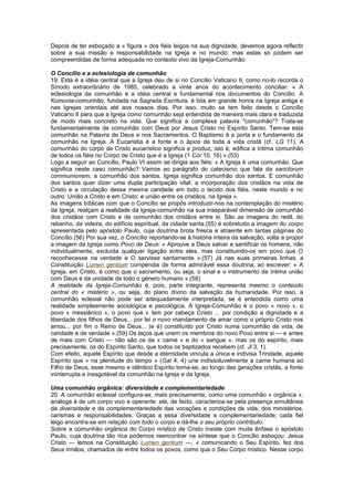 Depois de ter esboçado a « figura » dos fiéis leigos na sua dignidade, devemos agora reflectir
sobre a sua missão e responsabilidade na Igreja e no mundo: mas estas só podem ser
compreendidas de forma adequada no contexto vivo da Igreja-Comunhão.
O Concílio e a eclesiologia de comunhão
19. Esta é a idéia central que a Igreja deu de si no Concílio Vaticano II, como no-lo recorda o
Sínodo extraordinário de 1985, celebrado a vinte anos do acontecimento conciliar: « A
eclesiologia da comunhão é a idéia central e fundamental nos documentos do Concílio. A
Koinonia-comunhão, fundada na Sagrada Escritura, é tida em grande honra na Igreja antiga e
nas Igrejas orientais até aos nossos dias. Por isso, muito se tem feito desde o Concílio
Vaticano II para que a Igreja como comunhão seja entendida de maneira mais clara e traduzida
de modo mais concreto na vida. Que significa a complexa palavra "comunhão"? Trata-se
fundamentalmente de comunhão com Deus por Jesus Cristo no Espírito Santo. Tem-se esta
comunhão na Palavra de Deus e nos Sacramentos. O Baptismo é a porta e o fundamento da
comunhão na Igreja. A Eucaristia é a fonte e o ápice de toda a vida cristã (cf. LG 11). A
comunhão do corpo de Cristo eucarístico significa e produz, isto é, edifica a íntima comunhão
de todos os fiéis no Corpo de Cristo que é a Igreja (1 Cor 10, 16) ».(53)
Logo a seguir ao Concílio, Paulo VI assim se dirigia aos fiéis: « A Igreja é uma comunhão. Que
significa neste caso comunhão? Vamos ao parágrafo do catecismo que fala da sanctorum
communionem, a comunhão dos santos. Igreja significa comunhão dos santos. E comunhão
dos santos quer dizer uma dupla participação vital: a incorporação dos cristãos na vida de
Cristo e a circulação dessa mesma caridade em todo o tecido dos fiéis, neste mundo e no
outro. União a Cristo e em Cristo; e união entre os cristãos, na Igreja ».
As imagens bíblicas com que o Concílio se propôs introduzir-nos na contemplação do mistério
da Igreja, realçam a realidade da Igreja-comunhão na sua inseparável dimensão de comunhão
dos cristãos com Cristo e de comunhão dos cristãos entre si. São as imagens do redil, do
rebanho, da videira, do edifício espiritual, da cidade santa.(55) é sobretudo a imagem do corpo
apresentada pelo apóstolo Paulo, cuja doutrina brota fresca e atraente em tantas páginas do
Concílio.(56) Por sua vez, o Concílio reportando-se à história inteira da salvação, volta a propor
a imagem da Igreja como Povo de Deus: « Aprouve a Deus salvar e santificar os homens, não
individualmente, excluída qualquer ligação entre eles, mas constituindo-os em povo que O
reconhecesse na verdade e O servisse santamente ».(57) Já nas suas primeiras linhas, a
Constituição Lumen gentium compendia de forma admirável essa doutrina, ao escrever: « A
Igreja, em Cristo, é como que o sacramento, ou seja, o sinal e o instrumento da íntima união
com Deus e da unidade de todo o género humano ».(58)
A realidade da Igreja-Comunhão é, pois, parte integrante, representa mesmo o conteúdo
central do « mistério », ou seja, do plano divino da salvação da humanidade. Por isso, a
comunhão eclesial não pode ser adequadamente interpretada, se é entendida como uma
realidade simplesmente sociológica e psicológica. A Igreja-Comunhão é o povo « novo », o
povo « messiânico », o povo que « tem por cabeça Cristo ... por condição a dignidade e a
liberdade dos filhos de Deus... por lei o novo mandamento de amar como o próprio Cristo nos
amou... por fim o Reino de Deus... (e é) constituído por Cristo numa comunhão de vida, de
caridade e de verdade ».(59) Os laços que unem os membros do novo Povo entre si — e antes
de mais com Cristo — não são os da « carne » e do « sangue », mas os do espírito, mais
precisamente, os do Espírito Santo, que todos os baptizados recebem (cf. Jl 3, 1).
Com efeito, aquele Espírito que desde a eternidade vincula a única e indivisa Trindade, aquele
Espírito que « na plenitude do tempo » (Gal 4, 4) une indissoluvelmente a carne humana ao
Filho de Deus, esse mesmo e idêntico Espírito torna-se, ao longo das gerações cristãs, a fonte
ininterrupta e inesgotável da comunhão na Igreja e da Igreja.
Uma comunhão orgânica: diversidade e complementariedade
20. A comunhão eclesial configura-se, mais precisamente, como uma comunhão « orgânica »,
análoga à de um corpo vivo e operante: ela, de facto, caracteriza-se pela presença simultânea
da diversidade e da complementariedade das vocações e condições de vida, dos ministérios,
carismas e responsabilidades. Graças a essa diversidade e complementariedade, cada fiel
leigo encontra-se em relação com todo o corpo e dá-lhe o seu próprio contributo.
Sobre a comunhão orgânica do Corpo místico de Cristo insiste com muita ênfase o apóstolo
Paulo, cuja doutrina tão rica podemos reencontrar na síntese que o Concílio esboçou: Jesus
Cristo — lemos na Constituição Lumen gentium —, « comunicando o Seu Espírito, fez dos
Seus irmãos, chamados de entre todos os povos, como que o Seu Corpo místico. Nesse corpo
 