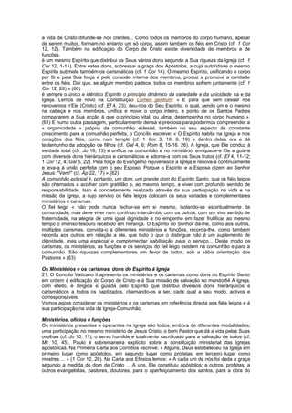 a vida de Cristo difunde-se nos crentes... Como todos os membros do corpo humano, apesar
de serem muitos, formam no entanto um só corpo, assim também os fiéis em Cristo (cf. 1 Cor
12, 12). Também na edificação do Corpo de Cristo existe diversidade de membros e de
funções.
é um mesmo Espírito que distribui os Seus vários dons segundo a Sua riqueza da Igreja (cf. 1
Cor 12, 1-11). Entre estes dons, sobressai a graça dos Apóstolos, a cuja autoridade o mesmo
Espírito submete também os carismáticos (cf. 1 Cor 14). O mesmo Espírito, unificando o corpo
por Si e pela Sua força e pela conexão interna dos membros, produz e promove a caridade
entre os fiéis. Daí que, se algum membro padece, todos os membros sofrem juntamente (cf. 1
Cor 12, 26) ».(60)
é sempre o único e idêntico Espírito o princípio dinâmico da variedade e da unicidade na e da
Igreja. Lemos de novo na Constituição Lumen gentium: « E para que sem cessar nos
renovemos n'Ele (Cristo) (cf. Ef 4, 23), deu-nos do Seu Espírito, o qual, sendo um e o mesmo
na cabeça e nos membros, unifica e move o corpo inteiro, a ponto de os Santos Padres
compararem a Sua acção à que o princípio vital, ou alma, desempenha no corpo humano ».
(61) E numa outra passagem, particularmente densa e preciosa para podermos compreender a
« organicidade » própria da comunhão eclesial, também no seu aspecto de constante
crescimento para a comunhão perfeita, o Concílio escreve: « O Espírito habita na Igreja e nos
corações dos fiéis, como num templo (cf. 1 Cor 3, 16; 6, 19) e dentro deles ora e dá
testemunho da adopção de filhos (cf. Gal 4, 6; Rom 8, 15-16. 26). A Igreja, que Ele conduz à
verdade total (cfr. Jo 16, 13) e unifica na comunhão e no ministério, enriquece-a Ele e guia-a
com diversos dons hierárquicos e carismáticos e adorna-a com os Seus frutos (cf. Ef 4, 11-12;
1 Cor 12, 4; Gal 5, 22). Pela força do Evangelho rejuvenesce a Igreja e renova-a continuamente
e leva-a à união perfeita com o seu Esposo. Porque o Espírito e a Esposa dizem ao Senhor
Jesus: "Vem!" (cf. Ap 22, 17) ».(62)
A comunhão eclesial é, portanto, um dom, um grande dom do Espírito Santo, que os fiéis leigos
são chamados a acolher com gratidão e, ao mesmo tempo, a viver com profundo sentido de
responsabilidade. Isso é concretamente realizado através da sua participação na vida e na
missão da Igreja, a cujo serviço os fiéis leigos colocam os seus variados e complementares
ministérios e carismas.
O fiel leigo « não pode nunca fechar-se em si mesmo, isolando-se espiritualmente da
comunidade, mas deve viver num contínuo intercâmbio com os outros, com um vivo sentido de
fraternidade, na alegria de uma igual dignidade e no empenho em fazer frutificar ao mesmo
tempo o imenso tesouro recebido em herança. O Espírito do Senhor dá-lhe, como aos outros,
múltiplos carismas, convida-o a diferentes ministérios e funções, recorda-lhe, como também
recorda aos outros em relação a ele, que tudo o que o distingue não é um suplemento de
dignidade, mas uma especial e complementar habilitação para o serviço... Deste modo os
carismas, os ministérios, as funções e os serviços do fiel leigo existem na comunhão e para a
comunhão. São riquezas complementares em favor de todos, sob a sábia orientação dos
Pastores ».(63)
Os Ministérios e os carismas, dons do Espírito à Igreja
21. O Concílio Vaticano II apresenta os ministérios e os carismas como dons do Espírito Santo
em ordem à edificação do Corpo de Cristo e à Sua missão de salvação no mundo.64 A Igreja,
com efeito, é dirigida e guiada pelo Espírito que distribui diversos dons hierárquicos e
carismáticos a todos os baptizados, chamando-os a ser, cada qual a seu modo, activos e
corresponsáveis.
Vamos agora considerar os ministérios e os carismas em referência directa aos fiéis leigos e à
sua participação na vida da Igreja-Comunhão.
Ministérios, ofícios e funções
Os ministérios presentes e operantes na Igreja são todos, embora de diferentes modalidades,
uma participação no mesmo ministério de Jesus Cristo, o bom Pastor que dá a vida pelas Suas
ovelhas (cf. Jo 10, 11), o servo humilde e totalmente sacrificado para a salvação de todos (cf.
Mc 10, 45). Paulo é sobremaneira explícito sobre a constituição ministerial das Igrejas
apostólicas. Na Primeira Carta aos Coríntios escreve: « Alguns, Deus estabeleceu na Igreja em
primeiro lugar como apóstolos, em segundo lugar como profetas, em terceiro lugar como
mestres ... » (1 Cor 12, 28). Na Carta aos Efésios lemos: « A cada um de nós foi dada a graça
segundo a medida do dom de Cristo ... A uns, Ele constituiu apóstolos; a outros, profetas; a
outros evangelistas, pastores, doutores, para o aperfeiçoamento dos santos, para a obra do
 