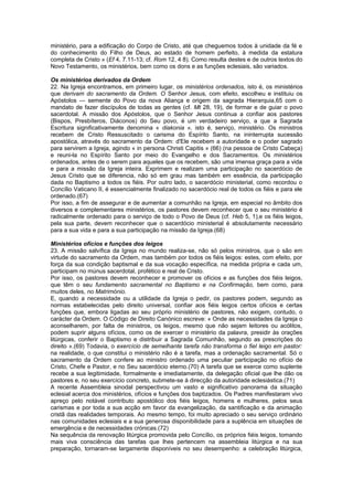 ministério, para a edificação do Corpo de Cristo, até que cheguemos todos à unidade da fé e
do conhecimento do Filho de Deus, ao estado de homem perfeito, à medida da estatura
completa de Cristo » (Ef 4, 7.11-13; cf. Rom 12, 4 8). Como resulta destes e de outros textos do
Novo Testamento, os ministérios, bem como os dons e as funções eclesiais, são variados.
Os ministérios derivados da Ordem
22. Na Igreja encontramos, em primeiro lugar, os ministérios ordenados, isto é, os ministérios
que derivam do sacramento da Ordem. O Senhor Jesus, com efeito, escolheu e instituiu os
Apóstolos — semente do Povo da nova Aliança e origem da sagrada Hierarquia,65 com o
mandato de fazer discípulos de todas as gentes (cf. Mt 28, 19), de formar e de guiar o povo
sacerdotal. A missão dos Apóstolos, que o Senhor Jesus continua a confiar aos pastores
(Bispos, Presbíteros, Diáconos) do Seu povo, é um verdadeiro serviço, a que a Sagrada
Escritura significativamente denomina « diakonia », isto é, serviço, ministério. Os ministros
recebem de Cristo Ressuscitado o carisma do Espírito Santo, na ininterrupta sucessão
apostólica, através do sacramento da Ordem: d'Ele recebem a autoridade e o poder sagrado
para servirem a Igreja, agindo « in persona Christi Capitis » (66) (na pessoa de Cristo Cabeça)
e reuni-la no Espírito Santo por meio do Evangelho e dos Sacramentos. Os ministérios
ordenados, antes de o serem para aqueles que os recebem, são uma imensa graça para a vida
e para a missão da Igreja inteira. Exprimem e realizam uma participação no sacerdócio de
Jesus Cristo que se diferencia, não só em grau mas também em essência, da participação
dada no Baptismo a todos os fiéis. Por outro lado, o sacerdócio ministerial, como recordou o
Concílio Vaticano II, é essencialmente finalizado no sacerdócio real de todos os fiéis e para ele
ordenado.(67)
Por isso, a fim de assegurar e de aumentar a comunhão na Igreja, em especial no âmbito dos
diversos e complementares ministérios, os pastores devem reconhecer que o seu ministério é
radicalmente ordenado para o serviço de todo o Povo de Deus (cf. Heb 5, 1),e os fiéis leigos,
pela sua parte, devem reconhecer que o sacerdócio ministerial é absolutamente necessário
para a sua vida e para a sua participação na missão da Igreja.(68)
Ministérios ofícios e funções dos leigos
23. A missão salvífica da Igreja no mundo realiza-se, não só pelos ministros, que o são em
virtude do sacramento da Ordem, mas também por todos os fiéis leigos: estes, com efeito, por
força da sua condição baptismal e da sua vocação específica, na medida própria e cada um,
participam no múnus sacerdotal, profético e real de Cristo.
Por isso, os pastores devem reconhecer e promover os ofícios e as funções dos fiéis leigos,
que têm o seu fundamento sacramental no Baptismo e na Confirmação, bem como, para
muitos deles, no Matrimónio.
E, quando a necessidade ou a utilidade da Igreja o pedir, os pastores podem, segundo as
normas estabelecidas pelo direito universal, confiar aos fiéis leigos certos ofícios e certas
funções que, embora ligadas ao seu próprio ministério de pastores, não exigem, contudo, o
carácter da Ordem. O Código de Direito Canónico escreve: « Onde as necessidades da Igreja o
aconselharem, por falta de ministros, os leigos, mesmo que não sejam leitores ou acólitos,
podem suprir alguns ofícios, como os de exercer o ministério da palavra, presidir às orações
litúrgicas, conferir o Baptismo e distribuir a Sagrada Comunhão, segundo as prescrições do
direito ».(69) Todavia, o exercício de semelhante tarefa não transforma o fiel leigo em pastor:
na realidade, o que constitui o ministério não é a tarefa, mas a ordenação sacramental. Só o
sacramento da Ordem confere ao ministro ordenado uma peculiar participação no ofício de
Cristo, Chefe e Pastor, e no Seu sacerdócio eterno.(70) A tarefa que se exerce como suplente
recebe a sua legitimidade, formalmente e imediatamente, da delegação oficial que lhe dão os
pastores e, no seu exercício concreto, submete-se à direcção da autoridade eclesiástica.(71)
A recente Assembleia sinodal perspectivou um vasto e significativo panorama da situação
eclesial acerca dos ministérios, ofícios e funções dos baptizados. Os Padres manifestaram vivo
apreço pelo notável contributo apostólico dos fiéis leigos, homens e mulheres, pelos seus
carismas e por toda a sua acção em favor da evangelização, da santificação e da animação
cristã das realidades temporais. Ao mesmo tempo, foi muito apreciado o seu serviço ordinário
nas comunidades eclesiais e a sua generosa disponibilidade para a suplência em situações de
emergência e de necessidades crónicas.(72)
Na sequência da renovação litúrgica promovida pelo Concílio, os próprios fiéis leigos, tomando
mais viva consciência das tarefas que lhes pertencem na assembleia litúrgica e na sua
preparação, tornaram-se largamente disponíveis no seu desempenho: a celebração litúrgica,
 