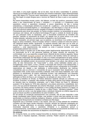 com efeito, é uma acção sagrada, não só do clero, mas de toda a assembleia. É, portanto,
natural que as tarefas que não são exclusivas dos ministros ordenados, sejam desempenhadas
pelos fiéis leigos.(73) Torna-se assim espontânea a passagem de um efectivo envolvimento
dos fiéis leigos na acção litúrgica para o anúncio da Palavra de Deus e para a cura pastoral.
(74)
Na mesma Assembleia sinodal, porém, não faltaram, ao lado dos positivos, pareceres críticos
sobre o uso indiscriminado do termo « ministério », a confusão e o nivelamento entre
sacerdócio comum e sacerdócio ministerial, a pouca observância de leis e normas
eclesiásticas, a interpretação arbitrária do conceito de « suplência », uma certa tolerância por
parte da própria autoridade legítima, a « clericalização » dos fiéis leigos e o risco de se criar de
facto uma estrutura eclesial de serviço, paralela à fundada no sacramento da Ordem.
Precisamente para obviar tais perigos, os Padres sinodais insistiram na necessidade de serem
expressas com clareza, até na própria terminologia,(75) quer a unidade de missão da Igreja,
em que participam todos os baptizados, quer a diversidade substancial do ministério dos
pastores, radicado no sacramento da Ordem, em relação com os outros ofícios e as outras
funções eclesiais, radicados nos sacramentos do Baptismo e da Confirmação.
é, pois, necessário, em primeiro lugar, que os pastores, ao reconhecer e ao conferir aos fiéis
leigos os vários ministérios, ofícios e funções, tenham o máximo cuidado em instruí-los sobre a
raiz baptismal destas tarefas. Igualmente, os pastores deverão zelar para que se evite um
recurso fácil e abusivo a presumíveis « situações de emergência » ou de « necessária
suplência », onde objectivamente não existam ou onde é possível remediar com uma
programação pastoral mais racional.
Os vários ofícios e funções que os fiéis leigos podem legitimamente desempenhar na liturgia,
na transmissão da fé e nas estruturas pastorais da Igreja, deverão ser exercidos em
conformidade com a sua específica vocação laical, diferente da dos ministros sagrados. Nesse
sentido, a Exortação Evangelii nuntiandi, que teve tanto e tão benéfico mérito em estimular a
diversificada colaboração dos fiéis leigos na vida e na missão evangelizadora da Igreja, lembra
que « o campo próprio da sua actividade evangelizadora é o mesmo mundo vasto e complicado
da política, da realidade social e da economia, como também o da cultura, das ciências e das
artes, da vida internacional, dos "mass-media" e, ainda, outras realidades abertas para a
evangelização, como sejam, o amor, a família, a educação das crianças e dos adolescentes, o
trabalho profissional e o sofrimento. Quantos mais leigos houver impregnados do Evangelho,
responsáveis em relação a tais realidades e comprometidos claramente nas mesmas,
competentes para as promover e conscientes de que é necessário fazer desabrochar a sua
capacidade cristã, muitas vezes escondida e asfixiada, tanto mais essas realidades, sem nada
perderem ou sacrificarem do próprio coeficiente humano, mas patenteando uma dimensão
transcendente para o além, não raro desconhecida, se virão a encontrar ao serviço da
edificação do Reino de Deus e, por conseguinte, da salvação em Jesus Cristo ».(76)
Durante os trabalhos do Sínodo, os Padres dedicaram bastante atenção ao Leitorado e ao
Acolitado. Enquanto, no passado, eles existiam na Igreja Latina apenas como etapas espirituais
do itinerário para os ministérios ordenados, com o Motu Próprio de Paulo VI, Ministeria
quaedam (15 de Agosto de 1972) eles adquiriram uma própria autonomia e estabilidade, bem
como uma sua possível destinação aos próprios fiéis leigos, se bem que exclusivamente para
os homens. No mesmo sentido se expressou o novo Código de Direito Canónico.(77) Agora, os
Padres sinodais manifestaram o desejo de que « o Motu Próprio " Ministeria quaedam " fosse
revisto, tendo em conta o uso das Igrejas locais e sobretudo indicando os critérios segundo os
quais se devam escolher os destinatários de cada ministério ».(78)
Em tal sentido foi constituída expressamente uma comissão, não só para responder a este
desejo manifestado pelos Padres sinodais, mas também e ainda mais para estudar de modo
aprofundado os diversos problemas teológicos, litúrgicos, jurídicos e pastorais levantados pelo
actual grande florescimento de ministérios confiados aos fiéis leigos.
Esperando que a Comissão conclua o seu estudo, para que a praxe eclesial dos ministérios
confiados aos fiéis leigos resulte ordenada e frutuosa, deverão ser fielmente respeitados por
todas as Igrejas particulares os princípios teológicos atrás recordados, em particular a
diversidade essencial entre o sacerdócio ministerial e o sacerdócio comum e,
consequentemente, a diversidade entre os ministérios derivados do Sacramento da Ordem e os
ministérios derivados dos sacramentos do Baptismo e da Confirmação.
Os carismas
24. O Espírito Santo, ao confiar à Igreja-Comunhão os diversos ministérios, enriquece-a com
outros dons e impulsos especiais, chamados carismas. Podem assumir as mais variadas
 