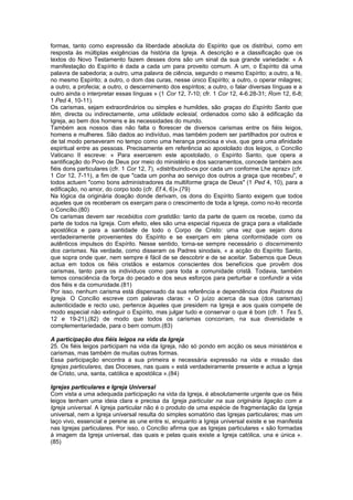 formas, tanto como expressão da liberdade absoluta do Espírito que os distribui, como em
resposta às múltiplas exigências da história da Igreja. A descrição e a classificação que os
textos do Novo Testamento fazem desses dons são um sinal da sua grande variedade: « A
manifestação do Espírito é dada a cada um para proveito comum. A um, o Espírito dá uma
palavra de sabedoria; a outro, uma palavra de ciência, segundo o mesmo Espírito; a outro, a fé,
no mesmo Espírito; a outro, o dom das curas, nesse único Espírito; a outro, o operar milagres;
a outro, a profecia; a outro, o descernimento dos espíritos; a outro, o falar diversas línguas e a
outro ainda o interpretar essas línguas » (1 Cor 12, 7-10; cfr. 1 Cor 12, 4-6.28-31; Rom 12, 6-8;
1 Ped 4, 10-11).
Os carismas, sejam extraordinários ou simples e humildes, são graças do Espírito Santo que
têm, directa ou indirectamente, uma utilidade eclesial, ordenados como são à edificação da
Igreja, ao bem dos homens e às necessidades do mundo.
Também aos nossos dias não falta o florescer de diversos carismas entre os fiéis leigos,
homens e mulheres. São dados ao indivíduo, mas também podem ser partilhados por outros e
de tal modo perseveram no tempo como uma herança preciosa e viva, que gera uma afinidade
espiritual entre as pessoas. Precisamente em referência ao apostolado dos leigos, o Concílio
Vaticano II escreve: « Para exercerem este apostolado, o Espírito Santo, que opera a
santificação do Povo de Deus por meio do ministério e dos sacramentos, concede também aos
fiéis dons particulares (cfr. 1 Cor 12, 7), «distribuindo-os por cada um conforme Lhe apraz» (cfr.
1 Cor 12, 7-11), a fim de que "cada um ponha ao serviço dos outros a graça que recebeu", e
todos actuem "como bons administradores da multiforme graça de Deus" (1 Ped 4, 10), para a
edificação, no amor, do corpo todo (cfr. Ef 4, 6)».(79)
Na lógica da originária doação donde derivam, os dons do Espírito Santo exigem que todos
aqueles que os receberam os exerçam para o crescimento de toda a Igreja, como no-lo recorda
o Concílio.(80)
Os carismas devem ser recebidos com gratidão: tanto da parte de quem os recebe, como da
parte de todos na Igreja. Com efeito, eles são uma especial riqueza de graça para a vitalidade
apostólica e para a santidade de todo o Corpo de Cristo: uma vez que sejam dons
verdadeiramente provenientes do Espírito e se exerçam em plena conformidade com os
autênticos impulsos do Espírito. Nesse sentido, torna-se sempre necessário o discernimento
dos carismas. Na verdade, como disseram os Padres sinodais, « a acção do Espírito Santo,
que sopra onde quer, nem sempre é fácil de se descobrir e de se aceitar. Sabemos que Deus
actua em todos os fiéis cristãos e estamos conscientes dos benefícios que provêm dos
carismas, tanto para os indivíduos como para toda a comunidade cristã. Todavia, também
temos consciência da força do pecado e dos seus esforços para perturbar e confundir a vida
dos fiéis e da comunidade.(81)
Por isso, nenhum carisma está dispensado da sua referência e dependência dos Pastores da
Igreja. O Concílio escreve com palavras claras: « O juízo acerca da sua (dos carismas)
autenticidade e recto uso, pertence àqueles que presidem na Igreja e aos quais compete de
modo especial não extinguir o Espírito, mas julgar tudo e conservar o que é bom (cfr. 1 Tes 5,
12 e 19-21),(82) de modo que todos os carismas concorram, na sua diversidade e
complementariedade, para o bem comum.(83)
A participação dos fiéis leigos na vida da Igreja
25. Os fiéis leigos participam na vida da Igreja, não só pondo em acção os seus ministérios e
carismas, mas também de muitas outras formas.
Essa participação encontra a sua primeira e necessária expressão na vida e missão das
Igrejas particulares, das Dioceses, nas quais « está verdadeiramente presente e actua a Igreja
de Cristo, una, santa, católica e apostólica ».(84)
Igrejas particulares e Igreja Universal
Com vista a uma adequada participação na vida da Igreja, é absolutamente urgente que os fiéis
leigos tenham uma ideia clara e precisa da Igreja particular na sua originária ligação com a
Igreja universal. A Igreja particular não é o produto de uma espécie de fragmentação da Igreja
universal, nem a Igreja universal resulta do simples somatório das Igrejas particulares; mas um
laço vivo, essencial e perene as une entre si, enquanto a Igreja universal existe e se manifesta
nas Igrejas particulares. Por isso, o Concílio afirma que as Igrejas particulares « são formadas
à imagem da Igreja universal, das quais e pelas quais existe a Igreja católica, una e única ».
(85)
 
