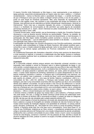 O mesmo Concílio incita fortemente os fiéis leigos a viver operosamente a sua pertença à
Igreja particular, assumindo simultaneamente um respiro cada vez mais « católico »: « Cultivem
constantemente — lemos no Decreto sobre o apostolado dos leigos — o sentido da Diocese,
de que a Paróquia é como que uma célula, e estejam sempre prontos, à voz do seu pastor, a
juntar as suas forças às iniciativas diocesanas. Mas, para responder às necessidade das
cidades e das regiões rurais, não confinem a sua cooperação aos limites da Paróquia ou da
Diocese, mas esforcem-se por estendê-la ao âmbito interparoquial, interdiocesano, nacional ou
internacional. Tanto mais que a crescente migração dos povos, o incremento de relações
mútuas e a facilidade de comunicações já não permitem que parte alguma da sociedade
permaneça fechada em si. Assim, devem interessar-se pelas necessidades do Povo de Deus
disperso por toda a Terra ».(86)
O recente Sínodo pediu, nesse sentido, que se favorecesse a criação dos Conselhos Pastorais
diocesanos, a que se deveria recorrer conforme as oportunidades. Trata-se, na verdade, da
principal forma de colaboração e de diálogo, bem como de discernimento, a nível diocesano. A
participação dos fiéis leigos nestes Conselhos poderá aumentar o recurso à consulta, e o
princípio da colaboração — que em determinados casos também é de decisão — e encontrará
uma aplicação mais vasta e mais incisiva.(87)
A participação dos fiéis leigos nos Sínodos diocesanos e nos Concílios particulares, provinciais
ou plenários, está contemplada no Código de Direito Canónico; (88) poderá contribuir para a
comunhão e para a missão eclesial da Igreja particular, tanto no seu próprio âmbito, como em
relação com as demais Igrejas particulares da Província eclesiástica ou da Conferência
Episcopal.
As Conferências Episcopais são chamadas a descobrir a forma mais oportuna de desenvolver,
a nível nacional ou regional, a consulta e a colaboração dos fiéis leigos, homens e mulheres:
assim se poderão examinar bem os problemas comuns e melhor se manifestará a comunhão
eclesial de todos.(89)
A paróquia
26. A comunhão eclesial, embora possua sempre uma dimensão universal, encontra a sua
expressão mais imediata e visível na Paróquia: esta é a última localização da Igreja; é, em
certo sentido, a própria Igreja que vive no meio das casas dos seus filhos e das suas filhas.(90)
é necessário que todos redescubramos, na fé, a verdadeira face da Paróquia, ou seja, o próprio
« mistério » da Igreja presente e operante nela: embora, por vezes, pobre em pessoas e em
meios, e outras vezes dispersa em territórios vastíssimos ou quase desaparecida no meio de
bairros modernos populosos e caóticos, a Paróquia não é principalmente uma estrutura, um
território, um edifício, mas é sobretudo « a família de Deus, como uma fraternidade animada
pelo espírito de unidade »,(91) é « uma casa de família, fraterna e acolhedora »,(92) é a «
comunidade de fiéis ».(93) Em definitivo, a Paróquia está fundada sobre uma realidade
teológica, pois ela é uma comunidade eucarística.(94) Isso significa que ela é uma comunidade
idónea para celebrar a Eucaristia, na qual se situam a raiz viva do seu edificar-se e o vínculo
sacramental do seu estar em plena comunhão com toda a Igreja. Essa idoneidade mergulha no
facto de a Paróquia ser uma comunidade de fé e uma comunidade orgânica, isto é, constituída
pelos ministros ordenados e pelos outros cristãos, na qual o pároco — que representa o Bispo
diocesano — (95) é o vínculo hierárquico com toda a Igreja particular.
é deveras imenso o trabalho da Igreja nos nossos dias e, para realizá-lo, a Paróquia sozinha
não pode bastar. Por isso, o Código de Direito Canónico prevê formas de colaboração entre
paróquias no âmbito do território (96) e recomenda ao Bispo o cuidado de todas as categorias
de fiéis, até das que não são atingidas pelo cuidado pastoral ordinário.(97)
De facto, muitos lugares e formas de presença e de acção são absolutamente necessários para
levar a palavra e a graça do Evangelho às variadas condições de vida dos homens de hoje, e
muitas outras funções de irradiação religiosa e de apostolado do ambiente, no campo cultural,
social, educativo, profissional, etc., não podem ter como centro ou ponto de partida a Paróquia.
Todavia, a Paróquia ainda hoje vive uma fase nova e prometedora. Como dizia Paulo VI, no
início do seu Pontificado, dirigindo-se ao Clero romano: « Acreditamos simplemente que esta
antiga a venerada estrutura da Paróquia tem uma missão indispensável de grande actualidade:
pertence-lhe criar a primeira comunidade do povo cristão, iniciar e reunir o povo na expressão
normal da vida litúrgica, conservar e reanimar a fé nas pessoas de hoje, dar-lhes a escola da
doutrina salvadora de Cristo, praticar no sentir e na acção a humilde caridade das obras boas e
fraternas ».(98)
 