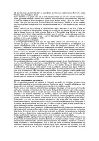 28. Os fiéis leigos, juntamente com os sacerdotes, os religiosos e as religiosas, formam o único
Povo de Deus e Corpo de Cristo.
Ser « membros » da Igreja nada tira ao facto de cada cristão ser um ser « único e irrepetível »,
antes, garante e promove o sentido mais profundo da sua unicidade e irrepetibilidade, enquanto
é fonte de verdade e de riqueza para a Igreja inteira. Nesse sentido, Deus, em Jesus Cristo,
chama cada qual pelo próprio e inconfundível nome. O convite do Senhor: « Ide vós também
para a minha vinha » dirige-se a cada um pessoalmente e soa: « Vem também tu para a minha
vinha »!
Assim, cada um na sua unicidade e irrepetibilidade, com o seu ser e o seu agir, põe-se ao
serviço do crescimento da comunhão eclesial, como, por sua vez, recebe singularmente e faz
sua a riqueza comum de toda a Igreja. Esta é a « Comunhão dos Santos », que nós
professamos no Credo: o bem de todos torna-se o bem de cada um e o bem de cada um torna-
se o bem de todos. « Na santa Igreja — escreve São Gregório Magno — cada um é apoio dos
outros e os outros são seu apoio ».(103)
Formas pessoais de participação
é absolutamente necessário que cada fiel leigo tenha sempre viva consciência de ser um «
membro da Igreja », a quem se confia um encargo original insubstituível e indelegável, que
deverá desempenhar para o bem de todos. Numa tal perspectiva, assume todo o seu
significado a afirmação conciliar sobre a necessidade absoluta do apostolado de cada pessoa:
« O apostolado individual que deriva com abundância da fonte de uma vida verdadeiramente
cristã (cf. Jo 4, 14), é origem e condição de todo o apostolado dos leigos, mesmo do associado,
e nada o pode substituir. A este apostolado, sempre e em toda a parte proveitoso e em certas
circunstâncias o único conveniente e possível, são chamados e, por isso, obrigados todos os
leigos, de qualquer condição, ainda que não se lhes proporcione ocasião ou possibilidade de
cooperar nas associações ».(104)
No apostolado individual existem grandes riquezas que precisam de ser descobertas em ordem
a uma intensificação do dinamismo missionário de cada fiel leigo. Com essa forma de
apostolado, a irradiação do Evangelho pode tornar-se mais capilar, chegando a tantos lugares
e ambientes quanto os que estão ligados à vida quotidiana e concreta dos leigos. Trata-se,
além disso, de uma irradiação constante, estando ligada à contínua coerência da vida pessoal
com a fé; e também de uma irradiação particularmente incisiva, porque, na total partilha das
condições de vida, do trabalho, das dificuldades e esperanças dos irmãos, os fiéis leigos
podem atingir o coração dos seus vizinhos, amigos ou colegas, abrindo-o ao horizonte total, ao
sentido pleno da existência: a comunhão com Deus e entre os homens.
Formas agregativas de participação
29. A comunhão eclesial, já presente e operante na acção do indivíduo, encontra uma
expressão específica no operar associado dos fiéis leigos, isto é, na acção solidária que eles
desenvolvem ao participar responsavelmente na vida e na missão da Igreja.
Nestes tempos mais recentes, o fenómeno da agregação dos leigos entre si assumiu formas de
particular variedade e vivacidade. Se na história da Igreja tal fenómeno representou sempre
uma linha constante, como o provam até aos nossos dias as várias confrarias, as ordens
terceiras e os diversos sodalícios, ele recebeu, todavia, um notável impulso nos tempos
modernos que têm visto o nascer e o irradiar de múltiplas formas agregativas: associações,
grupos, comunidades, movimentos. Pode falar-se de uma nova era agregativa dos fiéis leigos.
Com efeito, « ao lado do associativismo tradicional e, por vezes, nas suas próprias raízes,
brotaram movimentos e sodalícios novos, com fisionomia e finalidade específicas: tão grande é
a riqueza e a versatilidade de recursos que o Espírito infunde no tecido eclesial e tamanha é a
capacidade de iniciativa e a generosidade do nosso laicado ».(105)
Estas agregações de leigos aparecem muitas vezes bastante diferentes umas das outras em
vários aspectos, como a configuração exterior, os caminhos e métodos educativos e os campos
operativos. Encontram, porém, as linhas de uma vasta e profunda convergência na finalidade
que as anima: a de participar responsavelmente na missão da Igreja de levar o Evangelho de
Cristo, qual fonte de esperança para o homem e de renovação para a sociedade.
A agregação dos fiéis leigos por motivos espirituais e apostólicos brota de várias fontes e vai ao
encontro de diversas exigências: exprime, de facto, a natureza social da pessoa e obedece ao
imperativo de uma mais vasta e incisiva eficácia operativa. Na verdade, a incidência « cultural »
fonte e estímulo e, simultaneamente, fruto e sinal de todas as demais transformações do
ambiente e da sociedade, só se pode alcançar com a acção, não tanto dos indivíduos, mas de
um « sujeito social », isto é, com a acção de um grupo, de uma comunidade, de uma
 