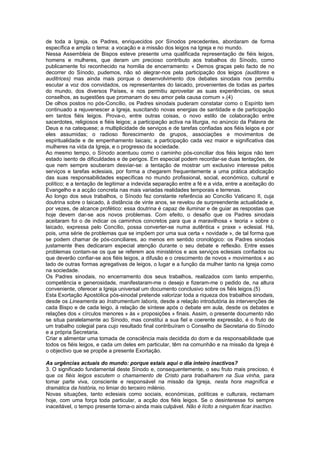 de toda a Igreja, os Padres, enriquecidos por Sínodos precedentes, abordaram de forma
específica e ampla o tema: a vocação e a missão dos leigos na Igreja e no mundo.
Nessa Assembleia de Bispos esteve presente uma qualificada representação de fiéis leigos,
homens e mulheres, que deram um precioso contributo aos trabalhos do Sínodo, como
publicamente foi reconhecido na homilia de encerramento: « Demos graças pelo facto de no
decorrer do Sínodo, pudemos, não só alegrar-nos pela participação dos leigos (auditores e
auditrices) mas ainda mais porque o desenvolvimento dos debates sinodais nos permitiu
escutar a voz dos convidados, os representantes do laicado, provenientes de todas as partes
do mundo, dos diversos Países, e nos permitiu aproveitar as suas experiências, os seus
conselhos, as sugestões que promanam do seu amor pela causa comum ».(4)
De olhos postos no pós-Concílio, os Padres sinodais puderam constatar como o Espírito tem
continuado a rejuvenescer a Igreja, suscitando novas energias de santidade e de participação
em tantos fiéis leigos. Prova-o, entre outras coisas, o novo estilo de colaboração entre
sacerdotes, religiosos e fiéis leigos; a participação activa na liturgia, no anúncio da Palavra de
Deus e na catequese; a multiplicidade de serviços e de tarefas confiadas aos fiéis leigos e por
eles assumidas; o radioso florescimento de grupos, associações e movimentos de
espiritualidade e de empenhamento laicais; a participação cada vez maior e significativa das
mulheres na vida da Igreja, e o progresso da sociedade.
Ao mesmo tempo, o Sínodo acentuou como o caminho pós-conciliar dos fiéis leigos não tem
estado isento de dificuldades e de perigos. Em especial podem recordar-se duas tentações, de
que nem sempre souberam desviar-se: a tentação de mostrar um exclusivo interesse pelos
serviços e tarefas eclesiais, por forma a chegarem frequentemente a uma prática abdicação
das suas responsabilidades específicas no mundo profissional, social, económico, cultural e
político; e a tentação de legitimar a indevida separação entre a fé e a vida, entre a aceitação do
Evangelho e a acção concreta nas mais variadas realidades temporais e terrenas.
Ao longo dos seus trabalhos, o Sínodo fez constante referência ao Concílio Vaticano II, cuja
doutrina sobre o laicado, à distância de vinte anos, se revelou de surpreendente actualidade e,
por vezes, de alcance profético: essa doutrina é capaz de iluminar e de guiar as respostas que
hoje devem dar-se aos novos problemas. Com efeito, o desafio que os Padres sinodais
aceitaram foi o de indicar os caminhos concretos para que a maravilhosa « teoria » sobre o
laicado, expressa pelo Concílio, possa converter-se numa autêntica « praxe » eclesial. Há,
pois, uma série de problemas que se impõem por uma sua certa « novidade », de tal forma que
se podem chamar de pós-conciliares, ao menos em sentido cronológico: os Padres sinodais
justamente lhes dedicaram especial atenção durante o seu debate e reflexão. Entre esses
problemas contam-se os que se referem aos ministérios e aos serviços eclesiais confiados ou
que deverão confiar-se aos fiéis leigos, a difusão e o crescimento de novos « movimentos » ao
lado de outras formas agregativas de leigos, o lugar e a função da mulher tanto na Igreja como
na sociedade.
Os Padres sinodais, no encerramento dos seus trabalhos, realizados com tanto empenho,
competência e generosidade, manifestaram-me o desejo e fizeram-me o pedido de, na altura
conveniente, oferecer a Igreja universal um documento conclusivo sobre os fiéis leigos.(5)
Esta Exortação Apostólica pós-sinodal pretende valorizar toda a riqueza dos trabalhos sinodais,
desde os Lineamenta ao Instrumentum laboris, desde a relação introdutória às intervenções de
cada Bispo e de cada leigo, à relação de síntese após o debate em aula, desde os debates e
relações dos « círculos menores » às « proposições » finais. Assim, o presente documento não
se situa paralelamente ao Sínodo, mas constitui a sua fiel e coerente expressão, é o fruto de
um trabalho colegial para cujo resultado final contribuíram o Conselho de Secretaria do Sínodo
e a própria Secretaria.
Criar e alimentar uma tomada de consciência mais decidida do dom e da responsabilidade que
todos os fiéis leigos, e cada um deles em particular, têm na comunhão e na missão da Igreja é
o objectivo que se propõe a presente Exortação.
As urgências actuais do mundo: porque estais aqui o dia inteiro inactivos?
3. O significado fundamental deste Sínodo e, consequentemente, o seu fruto mais precioso, é
que os fiéis leigos escutem o chamamento de Cristo para trabalharem na Sua vinha, para
tomar parte viva, consciente e responsável na missão da Igreja, nesta hora magnífica e
dramática da história, no limiar do terceiro milénio.
Novas situações, tanto eclesiais como sociais, económicas, políticas e culturais, reclamam
hoje, com uma força toda particular, a acção dos fiéis leigos. Se o desinteresse foi sempre
inaceitável, o tempo presente torna-o ainda mais culpável. Não é lícito a ninguém ficar inactivo.
 