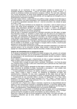associação, de um movimento. E isso é particularmente verdade no contexto de um a
sociedade pluralista e fragmentada — como é, em tantas partes do mundo, a actual — e
perante os problemas tornados enormemente complexos e difíceis. Por outro lado, sobretudo
num mundo secularizado, as várias formas agregativas podem representar para muitos uma
ajuda preciosa em favor de uma vida cristã coerente, com as exigências do Evangelho e de um
empenhamento missionário e apostólico.
Para além destes motivos, a razão profunda que justifica e exige o agregar-se dos fiéis leigos é
de ordem teológica: uma razão eclesiológica, como abertamente reconhece o Concílio Vaticano
II, ao apontar o apostolado associado como um « sinal da comunhão e da unidade da Igreja
em Cristo ».(106)
é um « sinal » que deve manifestar-se nas relações de « comunhão », tanto no interior como no
exterior das várias formas agregativas, no mais vasto contexto da comunidade cristã. É a
própria razão eclesiológica apontada que explica, por um lado o « direito » de agregação
próprio dos fiéis leigos e, por outro, a necessidade de « critérios » de discernimento sobre a
autenticidade eclesial das suas formas agregativas.
Antes de mais, é necessário reconhecer-se a liberdade associativa dos fiéis leigos na Igreja.
Essa liberdade constitui um verdadeiro e próprio direito que não deriva de uma espécie de «
concessão » da autoridade, mas que promana do Baptismo, qual sacramento que chama os
fiéis leigos para participarem activamente na comunhão e na missão da Igreja. O Concílio é
muito explícito a este propósito: « Respeitada a devida relação com a autoridade eclesiástica,
os leigos têm o direito de fundar associações, dirigi-las e dar nome às já existentes ».(107) E o
recente Código textualmente diz: « Os fiéis podem livremente fundar e dirigir associações para
fins de caridade ou de piedade, ou para fomentar a vocação cristã no mundo, e reunir-se para
alcançar em comum esses mesmos fins ».(108)
Trata-se de uma liberdade reconhecida e garantida pela autoridade eclesiástica e que deve ser
exercida sempre e só na comunhão da Igreja: nesse sentido o direito dos fiéis leigos em
agregar-se é essencialmente relativo à vida de comunhão e missão e à própria Igreja.
Critérios de eclesialidade para as agregações laicais
30. É sempre na perspectiva da comunhão e da missão da Igreja e não, portanto, em contraste
com a liberdade associativa, que se compreende a necessidade de claros e precisos critérios
de discernimento e de reconhecimento das agregações laicais, também chamados « critérios
de eclesialidade ».
Como critérios fundamentais para o discernimento de toda e qualquer agregação dos fiéis
leigos na Igreja, podem considerar-se de forma unitária, os seguintes:
— O primado dado à vocação de cada cristão à santidade, manifestado « nos frutos da graça
que o Espírito produz nos fiéis »(109) como crescimento para a plenitude da vida cristã e para
a perfeição da caridade.(110)
Nesse sentido, toda e qualquer agregação de fiéis leigos é chamada a ser sempre e cada vez
mais instrumento de santidade na Igreja, favorecendo e encorajando « uma unidade mais
íntima entre a vida prática dos membros e a própria fé ».(111)
— A responsabilidade em professar a fé católica, acolhendo e proclamando a verdade sobre
Cristo, sobre a Igreja e sobre o homem, em obediência ao Magistério da Igreja, que
autenticamente a interpreta. Por isso, toda a agregação de fiéis leigos deve ser lugar de
anúncio e de proposta da fé e de educação na mesma, no respeito pelo seu conteúdo integral.
— O testemunho de uma comunhão sólida e convicta, em relação filial com o Papa, centro
perpétuo e visivel da unidade da Igreja universal,(112) e com o Bispo « princípio visível e
fundamento da unidade » da Igreja particular,(113) e na « estima recíproca entre todas as
formas de apostolado na Igreja ».(114)
A comunhão com o Papa e com o Bispo é chamada a exprimir-se na disponibilidade leal em
aceitar os seus ensinamentos doutrinais e orientações pastorais. A comunhão eclesial exige,
além disso, que se reconheça a legítima pluralidade das formas agregativas dos fiéis leigos na
Igreja e, simultaneamente, a disponibilidade para a sua recíproca colaboração.
— A conformidade e a participação na finalidade apostólica da Igreja, que é a evangelização e
a santificação dos homens e a formação cristã das suas consciências, de modo a conseguir
permear de espírito evangélico as várias comunidades e os vários ambientes ».(115)
Nesta linha, exige-se de todas as formas agregativas de fiéis leigos, e de cada uma deles, um
entusiasmo missionário que as torne, sempre e cada vez mais, sujeitos de uma nova
evangelização.
 