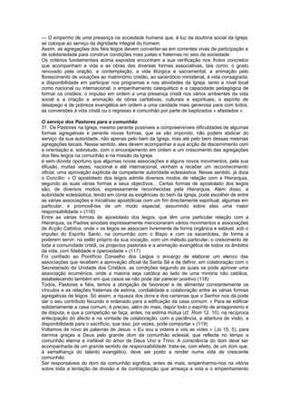 — O empenho de uma presença na sociedade humana que, à luz da doutrina social da Igreja,
se coloque ao serviço da dignidade integral do homem.
Assim, as agregações dos fiéis leigos devem converter-se em correntes vivas de participação e
de solidariedade para construir condições mais justas e fraternas no seio da sociedade.
Os critérios fundamentais acima expostos encontram a sua verificação nos frutos concretos
que acompanham a vida e as obras das diversas formas associativas, tais como: o gosto
renovado pela oração, a contemplação, a vida litúrgica e sacramental; a animação pelo
florescimento de vocações ao matrimónio cristão, ao sacerdócio ministerial, à vida consagrada;
a disponibilidade em participar nos programas e nas atividades da Igreja, tanto a nível local
como nacional ou internacional; o empenhamento catequético e a capacidade pedagógica de
formar os cristãos; o impulso em ordem a uma presença cristã nos vários ambientes da vida
social e a criação e animação de obras caritativas, culturais e espirituais; o espírito de
desapego e de pobreza evangélica em ordem a uma caridade mais generosa para com todos;
as conversões à vida cristã ou o regresso à comunhão por parte de baptizados « afastados ».
O serviço dos Pastores para a comunhão
31. Os Pastores na Igreja, mesmo perante possíveis e compreensíveis dificuldades de algumas
formas agregativas e perante novas formas, que se vão impondo, não podem abdicar do
serviço da sua autoridade, não apenas pelo bem da Igreja, mas até pelo bem dessas mesmas
agregações laicais. Nesse sentido, eles devem acompanhar a sua acção de discernimento com
a orientação e, sobretudo, com o encorajamento em ordem a um crescimento das agregações
dos fiéis leigos na comunhão e na missão da Igreja.
é sem dúvida oportuno que algumas novas associações e alguns novos movimentos, pela sua
difusão, muitas vezes, nacional e até internacional, venham a receber um reconhecimento
oficial, uma aprovação explícita da competente autoridade eclesiástica. Nesse sentido, já dizia
o Concílio: « O apostolado dos leigos admite diversos modos de relação com a Hierarquia,
segundo as suas várias formas e seus objectivos... Certas formas de apostolado dos leigos
são, de diversos modos, expressamente reconhecidas pela Hierarquia. Além disso, a
autoridade eclesiástica, tendo em conta as exigências do bem da Igreja, pode escolher de entre
as várias associações e iniciativas apostólicas com um fim directamente espiritual, algumas em
particular, e promovê-las de um modo especial, assumindo sobre elas uma maior
responsabilidade ».(116)
Entre as várias formas de apostolado dos leigos, que têm uma particular relação com a
Hierarquia, os Padres sinodais expressamente mencionaram vários movimentos e associações
de Acção Católica, onde « os leigos se associam livremente de forma orgânica e estável, sob o
impulso do Espírito Santo, na comunhão com o Bispo e com os sacerdotes, de forma a
poderem servir, no estilo próprio da sua vocação, com um método particular, o crescimento de
toda a comunidade cristã, os projectos pastorais e a animação evangélica de todos os âmbitos
da vida, com fidelidade e operosidade ».(117)
Foi confiado ao Pontifício Conselho dos Leigos o encargo de elaborar um elenco das
associações que recebem a aprovação oficial da Santa Sé e de definir, em colaboração com o
Secretariado da Unidade dos Cristãos, as condições segundo as quais se pode aprovar uma
associação ecuménica, onde a maioria seja católica ao lado de uma minoria não católica,
estabelecendo também em que casos se não pode dar parecer positivo.(118)
Todos, Pastores e fiéis, temos a obrigação de favorecer e de alimentar constantemente os
vínculos e as relações fraternas de estima, cordialidade e colaboração entre as várias formas
agregativas de leigos. Só assim, a riqueza dos dons e dos carismas que o Senhor nos dá pode
dar o seu contributo fecundo e ordenado para a edificação da casa comum: « Para se edificar
solidariamente a casa comum, é preciso, além do mais, depor todo o espírito de antagonismo e
de disputa, e que a competição se faça, antes, na estima mútua (cf. Rom 12, 10), na recíproca
antecipação do afecto e na vontade de colaboração, com a paciência, a abertura de visão, a
disponibilidade para o sacrifício, que isso, por vezes, pode comportar ».(119)
Voltamos de novo às palavras de Jesus: « Eu sou a videira e vós as vides » (Jo 15, 5), para
darmos graças a Deus pelo grande dom da comunhão eclesial, que reflecte no tempo a
comunhão eterna e inefável do amor de Deus Uno e Trino. A consciência do dom deve ser
acompanhada de um grande sentido de responsabilidade: trata-se, com efeito, de um dom que,
à semelhança do talento evangélico, deve ser posto a render numa vida de crescente
comunhão.
Ser responsáveis do dom da comunhão significa, antes de mais, empenharmo-nos na vitória
sobre toda a tentação de divisão e de contraposição que ameaça a vida e o empenhamento
 