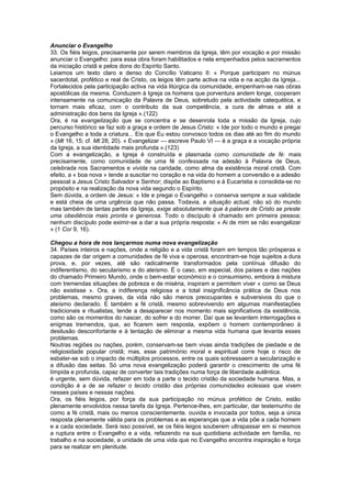 Anunciar o Evangelho
33. Os fiéis leigos, precisamente por serem membros da Igreja, têm por vocação e por missão
anunciar o Evangelho: para essa obra foram habilitados e nela empenhados pelos sacramentos
da iniciação cristã e pelos dons do Espírito Santo.
Leiamos um texto claro e denso do Concílio Vaticano II: « Porque participam no múnus
sacerdotal, profético e real de Cristo, os leigos têm parte activa na vida e na acção da Igreja...
Fortalecidos pela participação activa na vida litúrgica da comunidade, empenham-se nas obras
apostólicas da mesma. Conduzem à Igreja os homens que porventura andem longe, cooperam
intensamente na comunicação da Palavra de Deus, sobretudo pela actividade catequética, e
tornam mais eficaz, com o contributo da sua competência, a cura de almas e até a
administração dos bens da Igreja ».(122)
Ora, é na evangelização que se concentra e se desenrola toda a missão da Igreja, cujo
percurso histórico se faz sob a graça e ordem de Jesus Cristo: « Ide por todo o mundo e pregai
o Evangelho a toda a criatura... Eis que Eu estou convosco todos os dias até ao fim do mundo
» (Mt 16, 15; cf. Mt 28, 20). « Evangelizar — escreve Paulo VI — é a graça e a vocação própria
da Igreja, a sua identidade mais profunda ».(123)
Com a evangelização, a Igreja é construída e plasmada como comunidade de fé: mais
precisamente, como comunidade de uma fé confessada na adesão à Palavra de Deus,
celebrada nos Sacramentos e vivida na caridade, como alma da existência moral cristã. Com
efeito, a « boa nova » tende a suscitar no coração e na vida do homem a conversão e a adesão
pessoal a Jesus Cristo Salvador e Senhor; dispõe ao Baptismo e à Eucaristia e consolida-se no
propósito e na realização da nova vida segundo o Espírito.
Sem dúvida, a ordem de Jesus: « Ide e pregai o Evangelho » conserva sempre a sua validade
e está cheia de uma urgência que não passa. Todavia, a situação actual, não só do mundo
mas também de tantas partes da Igreja, exige absolutamente que à palavra de Cristo se preste
uma obediência mais pronta e generosa. Todo o discípulo é chamado em primeira pessoa;
nenhum discípulo pode eximir-se a dar a sua própria resposta: « Ai de mim se não evangelizar
» (1 Cor 9, 16).
Chegou a hora de nos lançarmos numa nova evangelização
34. Países inteiros e nações, onde a religião e a vida cristã foram em tempos tão prósperas e
capazes de dar origem a comunidades de fé viva e operosa, encontram-se hoje sujeitos a dura
prova, e, por vezes, até são radicalmente transformados pela contínua difusão do
indiferentismo, do secularismo e do ateísmo. É o caso, em especial, dos países e das nações
do chamado Primeiro Mundo, onde o bem-estar económico e o consumismo, embora à mistura
com tremendas situações de pobreza e de miséria, inspiram e permitem viver « como se Deus
não existisse ». Ora, a indiferença religiosa e a total insignificância prática de Deus nos
problemas, mesmo graves, da vida não são menos preocupantes e subversivos do que o
ateísmo declarado. E também a fé cristã, mesmo sobrevivendo em algumas manifestações
tradicionais e ritualistas, tende a desaparecer nos momento mais significativos da existência,
como são os momentos do nascer, do sofrer e do morrer. Daí que se levantem interrogações e
enigmas tremendos, que, ao ficarem sem resposta, expõem o homem contemporâneo à
desilusão desconfortante e à tentação de eliminar a mesma vida humana que levanta esses
problemas.
Noutras regiões ou nações, porém, conservam-se bem vivas ainda tradições de piedade e de
religiosidade popular cristã; mas, esse património moral e espiritual corre hoje o risco de
esbater-se sob o impacto de múltiplos processos, entre os quais sobressaem a secularização e
a difusão das seitas. Só uma nova evangelização poderá garantir o crescimento de uma fé
límpida e profunda, capaz de converter tais tradições numa força de liberdade autêntica.
é urgente, sem dúvida, refazer em toda a parte o tecido cristão da sociedade humana. Mas, a
condição é a de se refazer o tecido cristão das próprias comunidades eclesiais que vivem
nesses países e nessas nações.
Ora, os fiéis leigos, por força da sua participação no múnus profético de Cristo, estão
plenamente envolvidos nessa tarefa da Igreja. Pertence-lhes, em particular, dar testemunho de
como a fé cristã, mais ou menos conscientemente. ouvida e invocada por todos, seja a única
resposta plenamente válida para os problemas e as esperanças que a vida põe a cada homem
e a cada sociedade. Será isso possível, se os fiéis leigos souberem ultrapassar em si mesmos
a ruptura entre o Evangelho e a vida, refazendo na sua quotidiana actividade em família, no
trabalho e na sociedade, a unidade de uma vida que no Evangelho encontra inspiração e força
para se realizar em plenitude.
 