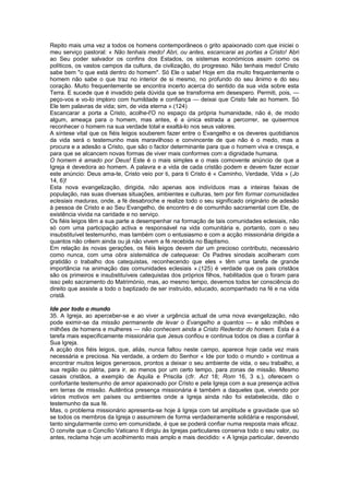 Repito mais uma vez a todos os homens contemporâneos o grito apaixonado com que iniciei o
meu serviço pastoral: « Não tenhais medo! Abri, ou antes, escancarai as portas a Cristo! Abri
ao Seu poder salvador os confins dos Estados, os sistemas económicos assim como os
políticos, os vastos campos da cultura, da civilização, do progresso. Não tenhais medo! Cristo
sabe bem "o que está dentro do homem". Só Ele o sabe! Hoje em dia muito frequentemente o
homem não sabe o que traz no interior de si mesmo, no profundo do seu ânimo e do seu
coração. Muito frequentemente se encontra incerto acerca do sentido da sua vida sobre esta
Terra. E sucede que é invadido pela dúvida que se transforma em desespero. Permiti, pois, —
peço-vos e vo-lo imploro com humildade e confiança — deixai que Cristo fale ao homem. Só
Ele tem palavras de vida; sim, de vida eterna ».(124)
Escancarar a porta a Cristo, acolhe-l'O no espaço da própria humanidade, não é, de modo
algum, ameaça para o homem, mas antes, é a única estrada a percorrer, se quisermos
reconhecer o homem na sua verdade total e exaltá-lo nos seus valores.
A síntese vital que os fiéis leigos souberem fazer entre o Evangelho e os deveres quotidianos
da vida será o testemunho mais maravilhoso e convincente de que não é o medo, mas a
procura e a adesão a Cristo, que são o factor determinante para que o homem viva e cresça, e
para que se alcancem novas formas de viver mais conformes com a dignidade humana.
O homem é amado por Deus! Este é o mais simples e o mais comovente anúncio de que a
Igreja é devedora ao homem. A palavra e a vida de cada cristão podem e devem fazer ecoar
este anúncio: Deus ama-te, Cristo veio por ti, para ti Cristo é « Caminho, Verdade, Vida » (Jo
14, 6)!
Esta nova evangelização, dirigida, não apenas aos indivíduos mas a inteiras faixas de
população, nas suas diversas situações, ambientes e culturas, tem por fim formar comunidades
eclesiais maduras, onde, a fé desabroche e realize todo o seu significado originário de adesão
à pessoa de Cristo e ao Seu Evangelho, de encontro e de comunhão sacramental com Ele, de
existência vivida na caridade e no serviço.
Os fiéis leigos têm a sua parte a desempenhar na formação de tais comunidades eclesiais, não
só com uma participação activa e responsável na vida comunitária e, portanto, com o seu
insubstituível testemunho, mas também com o entusiasmo e com a acção missionária dirigida a
quantos não crêem ainda ou já não vivem a fé recebida no Baptismo.
Em relação às novas gerações, os fiéis leigos devem dar um precioso contributo, necessário
como nunca, com uma obra sistemática de catequese: Os Padres sinodais acolheram com
gratidão o trabalho dos catequistas, reconhecendo que eles « têm uma tarefa de grande
importância na animação das comunidades eclesiais ».(125) é verdade que os pais cristãos
são os primeiros e insubstituíveis catequistas dos próprios filhos, habilitados que o foram para
isso pelo sacramento do Matrimónio, mas, ao mesmo tempo, devemos todos ter consciência do
direito que assiste a todo o baptizado de ser instruído, educado, acompanhado na fé e na vida
cristã.
Ide por todo o mundo
35. A Igreja, ao aperceber-se e ao viver a urgência actual de uma nova evangelização, não
pode eximir-se da missão permanente de levar o Evangelho a quantos — e são milhões e
milhões de homens e mulheres — não conhecem ainda a Cristo Redentor do homem. Esta é a
tarefa mais especificamente missionária que Jesus confiou e continua todos os dias a confiar à
Sua Igreja.
A acção dos fiéis leigos, que, aliás, nunca faltou neste campo, aparece hoje cada vez mais
necessária e preciosa. Na verdade, a ordem do Senhor « Ide por todo o mundo » continua a
encontrar muitos leigos generosos, prontos a deixar o seu ambiente de vida, o seu trabalho, a
sua região ou pátria, para ir, ao menos por um certo tempo, para zonas de missão. Mesmo
casais cristãos, a exemplo de Áquila e Priscila (cfr. Act 18; Rom 16, 3 s.), oferecem o
confortante testemunho de amor apaixonado por Cristo e pela Igreja com a sua presença activa
em terras de missão. Autêntica presença missionária é também a daqueles que, vivendo por
vários motivos em países ou ambientes onde a Igreja ainda não foi estabelecida, dão o
testemunho da sua fé.
Mas, o problema missionário apresenta-se hoje à Igreja com tal amplitude e gravidade que só
se todos os membros da Igreja o assumirem de forma verdadeiramente solidária e responsável,
tanto singularmente como em comunidade, é que se poderá confiar numa resposta mais eficaz.
O convite que o Concílio Vaticano II dirigiu às Igrejas particulares conserva todo o seu valor, ou
antes, reclama hoje um acolhimento mais amplo e mais decidido: « A Igreja particular, devendo
 