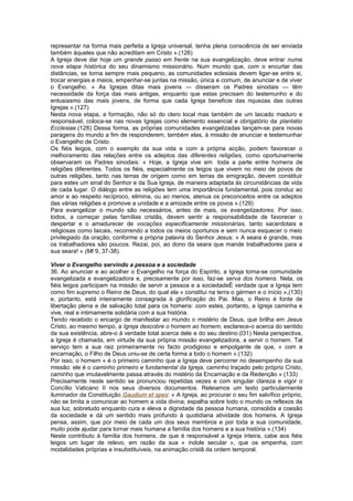 representar na forma mais perfeita a Igreja universal, tenha plena consciência de ser enviada
também àqueles que não acreditam em Cristo ».(126)
A Igreja deve dar hoje um grande passo em frente na sua evangelização, deve entrar numa
nova etapa histórica do seu dinamismo missionário. Num mundo que, com o encurtar das
distâncias, se torna sempre mais pequeno, as comunidades eclesiais devem ligar-se entre si,
trocar energias e meios, empenhar-se juntas na missão, única e comum, de anunciar e de viver
o Evangelho. « As Igrejas ditas mais jovens — disseram os Padres sinodais — têm
necessidade da força das mais antigas, enquanto que estas precisam do testemunho e do
entusiasmo das mais jovens, de forma que cada Igreja beneficie das riquezas das outras
Igrejas ».(127)
Nesta nova etapa, a formação, não só do clero local mas também de um laicado maduro e
responsável, coloca-se nas novas Igrejas como elemento essencial e obrigatório da plantatio
Ecclesiae.(128) Dessa forma, as próprias comunidades evangelizadas lançam-se para novas
paragens do mundo a fim de responderem, também elas, à missão de anunciar e testemunhar
o Evangelho de Cristo.
Os fiéis leigos, com o exemplo da sua vida e com a própria acção, podem favorecer o
melhoramento das relações entre os adeptos das diferentes religiões, como oportunamente
observaram os Padres sinodais: « Hoje, a Igreja vive em toda a parte entre homens de
religiões diferentes. Todos os fiéis, especialmente os leigos que vivem no meio de povos de
outras religiões, tanto nas terras de origem como em terras de emigração, devem constituir
para estes um sinal do Senhor e da Sua Igreja, de maneira adaptada às circunstâncias de vida
de cada lugar. O diálogo entre as religiões tem uma importância fundamental, pois conduz ao
amor e ao respeito recíproco, elimina, ou ao menos, atenua os preconceitos entre os adeptos
das várias religiões e promove a unidade e a amizade entre os povos ».(129)
Para evangelizar o mundo são necessários, antes de mais, os evangelizadores. Por isso,
todos, a começar pelas famílias cristãs, devem sentir a responsabilidade de favorecer o
despertar e o amadurecer de vocações especificamente missionárias, tanto sacerdotais e
religiosas como laicais, recorrendo a todos os meios oportunos e sem nunca esquecer o meio
privilegiado da oração, conforme a própria palavra do Senhor Jesus: « A seara é grande, mas
os trabalhadores são poucos. Rezai, poi, ao dono da seara que mande trabalhadores para a
sua seara! » (Mt 9, 37-38).
Viver o Evangelho servindo a pessoa e a sociedade
36. Ao anunciar e ao acolher o Evangelho na força do Espírito, a Igreja torna-se comunidade
evangelizada e evangelizadora e, precisamente por isso, faz-se serva dos homens. Nela, os
fiéis leigos participam na missão de servir a pessoa e a sociedadeÉ verdade que a Igreja tem
como fim supremo o Reino de Deus, do qual ela « constitui na terra o gérmen e o início »,(130)
e, portanto, está inteiramente consagrada à glorificação do Pai. Mas, o Reino é fonte de
libertação plena e de salvação total para os homens: com estes, portanto, a Igreja caminha e
vive, real e intimamente solidária com a sua história.
Tendo recebido o encargo de manifestar ao mundo o mistério de Deus, que brilha em Jesus
Cristo, ao mesmo tempo, a Igreja descobre o homem ao homem, esclarece-o acerca do sentido
da sua existência, abre-o à verdade total acerca dele e do seu destino.(l31) Nesta perspectiva,
a Igreja é chamada, em virtude da sua própria missão evangelizadora, a servir o homem. Tal
serviço tem a sua raiz primeiramente no facto prodigioso e empolgante de que, « com a
encarnação, o Filho de Deus uniu-se de certa forma a todo o homem ».(132)
Por isso, o homem « é o primeiro caminho que a Igreja deve percorrer no desempenho da sua
missão: ele é o caminho primeiro e fundamental da Igreja, caminho traçado pelo próprio Cristo,
caminho que imutavelmente passa através do mistério da Encarnação e da Redenção ».(133)
Precisamente neste sentido se pronunciou repetidas vezes e com singular clareza e vigor o
Concílio Vaticano II nos seus diversos documentos. Releiamos um texto particularmente
iluminador da Constituição Gaudium et spes: « A Igreja, ao procurar o seu fim salvífico próprio,
não se limita a comunicar ao homem a vida divina; espalha sobre todo o mundo os reflexos da
sua luz, sobretudo enquanto cura e eleva a dignidade da pessoa humana, consolida a coesão
da sociedade e dá um sentido mais profundo à quotidiana atividade dos homens. A Igreja
pensa, assim, que por meio de cada um dos seus membros e por toda a sua comunidade,
muito pode ajudar para tornar mais humana a família dos homens e a sua história ».(134)
Neste contributo à família dos homens, de que é responsável a Igreja inteira, cabe aos fiéis
leigos um lugar de relevo, em razão da sua « índole secular », que os empenha, com
modalidades próprias e insubstituíveis, na animação cristã da ordem temporal.
 