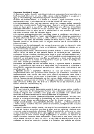 Promover a dignidade da pessoa
37. Descobrir e ajudar a descobrir a dignidade inviolável de cada pessoa humana constitui uma
tarefa essencial, diria mesmo em certo sentido, a tarefa central e unificadora do serviço que a
Igreja, e nela os fiéis leigos, são chamados a prestar à família dos homens.
De todas as criaturas terrenas, só o homem é « pessoa », sujeito consciente e livre e,
precisamente por isso, « centro e vértice » de tudo o que existe sobre a terra.(135)
A dignidade pessoal é o bem mais precioso que o homem tem, graças ao qual ele transcende
em valor todo o mundo material. A palavra de Jesus: « Que serve ao homem ganhar o mundo
inteiro, se depois perde a sua alma? » (Mc 8, 36) implica uma afirmação antropológica
luminosa e estimulante: o homem vale não por aquilo que « tem » — mesmo que ele possuísse
o mundo inteiro — mas por aquilo que « é ». Não são tanto os bens do mundo que contam,
mas o bem da pessoa, o bem que é a própria pessoa.
A dignidade da pessoa aparece em todo o seu fulgor, quando se consideram a sua origem e o
seu destino: criado por Deus à Sua imagem e semelhança e remido pelo sangue preciosíssimo
de Cristo, o homem é chamado a tornar-se « filho no Filho » e templo vivo do Espírito, e tem
por destino a vida eterna da comunhão beatífica com Deus. Por isso, toda a violação da
dignidade pessoal do ser humano clama por vingança junto de Deus e torna-se ofensa ao
Criador do homem.
Em virtude da sua dignidade pessoal, o ser humano é sempre um valor em si e por si, e exige
ser considerado e tratado como tal, e nunca ser considerado e tratado como um objecto que se
usa, um instrumento, uma coisa.
A dignidade pessoal constitui o fundamento da igualdade de todos os homens entre si. Daí, a
absoluta recusa de todas as mais variadas formas de discriminação que, infelizmente,
continuam a dividir e a humilhar a família humana, desde as raciais e económicas às sociais e
culturais, das políticas às geográficas, etc. Toda a discriminação é uma injustiça absolutamente
intolerável, não tanto pelas tensões e conflitos que pode gerar no tecido social, quanto pela
desonra feita à dignidade da pessoa: não só à dignidade daquele que é vítima da injustiça, mas
ainda mais à daquele que pratica essa injustiça.
Fundamento da igualdade de todos os homens entre si, a dignidade pessoal é, ao mesmo
tempo, o fundamento da participação e da solidariedade dos homens entre si: o diálogo e a
comunhão têm a sua raiz última naquilo que os homens « são », antes e mais ainda do que
naquilo que eles « têm ».
A dignidade pessoal é propriedade indestrutível de cada ser humanoÉ fundamental
compreender-se toda a força que irrompe desta afirmação, que se baseia na unicidade e na
irrepetibilidade de toda a pessoa. Dela deriva que o indivíduo seja irredutível a tudo o que o
queira esmagar e anulá-lo no anonimato da colectividade, da instituição, da estrutura, do
sistema. A pessoa, na sua individualidade, não é um número, não é o anel de uma cadeia, nem
uma peça da engrenagem de um sistema. A afirmação mais radical e exaltante do valor de
cada ser humano foi feita pelo Filho de Deus ao encarnar no seio de uma mulher. E disto
continua a falar-nos o Natal cristão.(136)
Venerar o inviolável direito à vida
38. O reconhecimento efectivo da dignidade pessoal de cada ser humano exige o respeito, a
defesa e a promoção dos direitos da pessoa humana. Trata-se de direitos naturais, universais e
invioláveis: ninguém, nem o indivíduo, nem o grupo, nem a autoridade, nem o Estado, pode
modificar e muito menos eliminar esses direitos que emanam do próprio Deus.
Ora, a inviolabilidade da pessoa, reflexo da inviolabilidade absoluta do próprio Deus, tem a sua
primeira e fundamental expressão na inviolabilidade da vida humanaÉ totalmente falsa e
ilusória a comum defesa, que aliás justamente se faz, dos direitos humanos — como por
exemplo o direito à saúde, à casa, ao trabalho, à família e à cultura, — se não se defende com
a máxima energia o direito à vida, como primeiro e fontal direito, condição de todos os outros
direitos da pessoa.
A Igreja nunca se deu por vencida perante todas as violações que o direito à vida, que é próprio
de cada ser humano, tem sofrido e continua a sofrer, tanto por parte dos indivíduos como
mesmo até por parte das próprias autoridades. O titular desse direito é o ser humano, em todas
as fases do seu desenvolvimento, desde a concepção até à morte natural, e em todas as suas
condições, tanto de saúde como de doença, de perfeição ou de deficiência, de riqueza ou de
miséria. O Concílio Vaticano II afirma abertamente: « Tudo quanto se opõe à vida, como seja
toda a espécie de homicídio, genocídio, aborto, a integridade da pessoa humana, como as
mutilações, os tormentos corporais e mentais e as tentativas para violentar as próprias
 