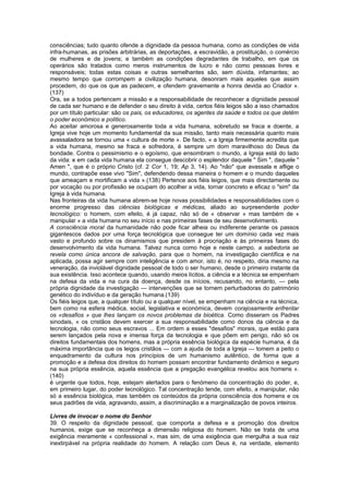 consciências; tudo quanto ofende a dignidade da pessoa humana, como as condições de vida
infra-humanas, as prisões arbitrárias, as deportações, a escravidão, a prostituição, o comércio
de mulheres e de jovens; e também as condições degradantes de trabalho, em que os
operários são tratados como meros instrumentos de lucro e não como pessoas livres e
responsáveis; todas estas coisas e outras semelhantes são, sem dúvida, infamantes; ao
mesmo tempo que corrompem a civilização humana, desonram mais aqueles que assim
procedem, do que os que as padecem, e ofendem gravemente a honra devida ao Criador ».
(137)
Ora, se a todos pertencem a missão e a responsabilidade de reconhecer a dignidade pessoal
de cada ser humano e de defender o seu direito à vida, certos fiéis leigos são a isso chamados
por um título particular: são os pais, os educadores, os agentes da saúde e todos os que detêm
o poder económico e político.
Ao aceitar amorosa e generosamente toda a vida humana, sobretudo se fraca e doente, a
Igreja vive hoje um momento fundamental da sua missão, tanto mais necessária quanto mais
avassaladora se tornou uma « cultura de morte ». De facto, « a Igreja firmemente acredita que
a vida humana, mesmo se fraca e sofredora, é sempre um dom maravilhoso do Deus da
bondade. Contra o pessimismo e o egoísmo, que ensombram o mundo, a Igreja está do lado
da vida: e em cada vida humana ela consegue descobrir o esplendor daquele " Sim ", daquele "
Amen ", que é o próprio Cristo (cf. 2 Cor 1, 19; Ap 3, 14). Ao "não" que avassala e aflige o
mundo, contrapõe esse vivo "Sim", defendendo dessa maneira o homem e o mundo daqueles
que ameaçam e mortificam a vida ».(138) Pertence aos fiéis leigos, que mais directamente ou
por vocação ou por profissão se ocupam do acolher a vida, tornar concreto e eficaz o "sim" da
Igreja à vida humana.
Nas fronteiras da vida humana abrem-se hoje novas possibilidades e responsabilidades com o
enorme progresso das ciências biológicas e médicas, aliado ao surpreendente poder
tecnológico: o homem, com efeito, é já capaz, não só de « observar » mas também de «
manipular » a vida humana no seu início e nas primeiras fases de seu desenvolvimento.
A consciência moral da humanidade não pode ficar alheia ou indiferente perante os passos
gigantescos dados por uma força tecnológica que consegue ter um domínio cada vez mais
vasto e profundo sobre os dinamismos que presidem à procriação e às primeiras fases do
desenvolvimento da vida humana. Talvez nunca como hoje e neste campo, a sabedoria se
revela como única ancora de salvação, para que o homem, na investigação científica e na
aplicada, possa agir sempre com inteligência e com amor, isto é, no respeito, diria mesmo na
veneração, da inviolável dignidade pessoal de todo o ser humano, desde o primeiro instante da
sua existência. Isso acontece quando, usando meios lícitos, a ciência e a técnica se empenham
na defesa da vida e na cura da doença, desde os inícios, recusando, no entanto, — pela
própria dignidade da investigação — intervenções que se tornem perturbadoras do património
genético do indivíduo e da geração humana.(139)
Os fiéis leigos que, a qualquer título ou a qualquer nível, se empenham na ciência e na técnica,
bem como na esfera médica, social, legislativa e económica, devem corajosamente enfrentar
os «desafios » que lhes lançam os novos problemas da bioética. Como disseram os Padres
sinodais, « os cristãos devem exercer a sua responsabilidade como donos da ciência e da
tecnologia, não como seus escravos ... Em ordem a esses "desafios" morais, que estão para
serem lançados pela nova e imensa força da tecnologia e que põem em perigo, não só os
direitos fundamentais dos homens, mas a própria essência biológica da espécie humana, é da
máxima importância que os leigos cristãos — com a ajuda de toda a Igreja — tomem a peito o
enquadramento da cultura nos princípios de um humanismo autêntico, de forma que a
promoção e a defesa dos direitos do homem possam encontrar fundamento dinâmico e seguro
na sua própria essência, aquela essência que a pregação evangélica revelou aos homens ».
(140)
é urgente que todos, hoje, estejam alertados para o fenómeno da concentração do poder, e,
em primeiro lugar, do poder tecnológico. Tal concentração tende, com efeito, a manipular, não
só a essência biológica, mas também os conteúdos da própria consciência dos homens e os
seus padrões de vida, agravando, assim, a discriminação e a marginalização de povos inteiros.
Livres de invocar o nome do Senhor
39. O respeito da dignidade pessoal, que comporta a defesa e a promoção dos direitos
humanos, exige que se reconheça a dimensão religiosa do homem. Não se trata de uma
exigência meramente « confessional », mas sim, de uma exigência que mergulha a sua raiz
inextirpável na própria realidade do homem. A relação com Deus é, na verdade, elemento
 