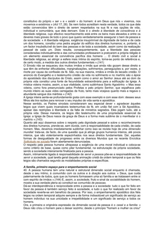 constitutivo do próprio « ser » e « existir » do homem: é em Deus que nós « vivemos, nos
movemos e existimos » (Act 17, 28). Se nem todos acreditam nesta verdade, todos os que dela
estão convencidos têm o direito de serem respeitados na sua fé e nas opções de vida,
individual e comunitária, que dela derivam. Este é o direito à liberdade de consciência e à
liberdade religiosa, cujo efectivo reconhecimento está entre os bens mais elevados e entre os
deveres mais graves de todo o povo que queira verdadeiramente assegurar o bem da pessoa e
da sociedade: « A liberdade religiosa, exigência insuprimível da dignidade de todos e de cada
um dos homens, constitui uma pedra angular do edifício dos direitos humanos; e, portanto, é
um factor insubstituível do bem das pessoas e de toda a sociedade, assim como da realização
pessoal de cada um. Disto resulta, consequentemente, que a liberdade das pessoas
consideradas individualmente e das comunidades professarem e praticarem a própria religião é
um elemento essencial da convivência pacífica dos homens ... O direito civil e social à
liberdade religiosa, ao atingir a esfera mais íntima do espírito, torna-se ponto de referência e,
de certo modo, a medida dos outros direitos fundamentais ».(141)
O Sínodo não se esqueceu dos muitos irmãos e irmãs que ainda não gozam desse direito e
que têm de enfrentar dificuldades, marginalizações, sofrimentos, perseguições e, por vezes, a
morte por causa da confissão da fé. São, na sua maioria, irmãos e irmãs do laicado cristão. O
anúncio do Evangelho e o testemunho cristão da vida no sofrimento e no martírio são o ápice
do apostolado dos discípulos de Cristo, assim como o amor ao Senhor Jesus até ao dom da
própria vida constitui uma fonte de fecundidade extraordinária para a edificação da Igreja. A
mística videira mostra, assim, a sua vitalidade, como sublinhava Santo Agostinho: « Mas essa
videira, como fora preanunciado pelos Profetas e pelo próprio Senhor, que espalhava pelo
mundo inteiro as suas vides carregadas de fruto, tanto mais vicejava quanto mais a regava o
abundante sangue dos mártires ».(142)
A Igreja inteira sente-se profundamente grata com esse exemplo e com esse dom: desses seus
filhos ela tira razões para renovar o seu impulso de vida santa e apostólica.
Nesse sentido, os Padres sinodais consideraram seu especial dever « agradecer àqueles
leigos que vivem quais incansáveis testemunhas da fé, em união fiel com a Sé Apostólica,
apesar das restrições à liberdade e da falta de ministros sagrados. Eles jogam tudo, até a
própria vida. Dessa maneira, os leigos dão testemunho de uma propriedade essencial da
Igreja: a Igreja de Deus nasce da graça de Deus e a forma mais sublime de o manifestar é o
martírio ».(143)
Quanto até aqui dissemos sobre o respeito pela dignidade pessoal e sobre o reconhecimento
dos direitos humanos, prende-se, sem dúvida, com a responsabilidade de cada cristão, de cada
homem. Mas, devemos imediatamente sublinhar como isso se revista hoje de uma dimensão
mundial: trata-se, de facto, de uma questão que já atinge grupos humanos inteiros, até povos
inteiros, que são violentamente espezinhados nos seus direitos fundamentais. Daí, aquelas
formas de desigualdade de progresso entre os diversos Mundos que na recente Encíclica
Sollicitudo rei socialis foram abertamente denunciadas.
O respeito pela pessoa humana ultrapassa a exigência de uma moral individual e coloca-se
como critério de base, quase como pilar fundamental, na estruturação da própria sociedade,
sendo a sociedade inteiramente finalizada para a pessoa.
Assim, intimamente ligada à responsabilidade de servir a pessoa põe-se a responsabilidade de
servir a sociedade, qual tarefa geral daquela animação cristã da ordem temporal a que os fiéis
leigos são chamados segundo as modalidades próprias e específicas.
A família, primeiro espaço para o empenhamento social
40. A pessoa humana tem uma natural e estrutural dimensão social enquanto é chamada,
desde o seu íntimo, à comunhão com os outros e à doação aos outros: « Deus, que cuida
paternamente de todos, quis que os homens formassem uma só família e se tratassem entre si
com espírito de irmãos ».(144) E, assim, a sociedade, fruto e sinal da sociabilidade do homem,
mostra a sua verdade plena ao constituir-se comunhão de pessoas.
Dá-se interdependência e reciprocidade entre a pessoa e a sociedade: tudo o que for feito em
favor da pessoa é também serviço feito à sociedade, e tudo o que for realizado em favor da
sociedade reverte-se em benefício da pessoa. Por isso, o empenhamento apostólico dos fiéis
leigos na ordem temporal adquire sempre e de forma indissolúvel um significado de serviço ao
homem indivíduo na sua unicidade e irrepetibilidade e um significado de serviço a todos os
homens.
Ora, a primeira e originária expressão da dimensão social da pessoa é o casal e a família: «
Deus não criou o homem para o deixar sozinho; desde o princípio "homem e mulher os criou"
 