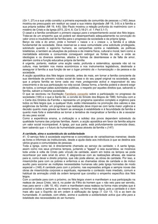 (Gn 1, 27) e a sua união constitui a primeira expressão de comunhão de pessoas ».(145) Jesus
mostrou-se preocupado em restituir ao casal a sua inteira dignidade (Mt 19, 3-9) e à família a
sua própria solidez (Mt 19, 4-6); São Paulo mostrou a relação profunda do matrimónio com o
mistério de Cristo e da Igreja (Ef 5, 22-4, 6; Col 3,18-21; cf. 1 Ped 3,1-7).
O casal e a família constituem o primeiro espaço para o empenhamento social dos fiéis leigos.
Trata-se de um empenho que só poderá ser desempenhado adequadamente na convicção do
valor único e insubstituível da família para o progresso da sociedade e da própria Igreja.
Berço da vida e do amor, onde o homem « nasce » e « cresce », a família é a célula
fundamental da sociedade. Deve reservar-se a essa comunidade uma solicitude privilegiada,
sobretudo quando o egoísmo humano, as campanhas contra a natalidade, as políticas
totalitárias, e também as situações de pobreza e de miséria física, cultural e moral, bem como a
mentalidade edonista e consumista conseguem extinguir as fontes da vida, e onde as
ideologias e os diversos sistemas, aliados a formas de desinteresse e de falta de amor,
atentam contra a função educativa própria da família.
é urgente, portanto, realizar uma acção vasta, profunda e sistemática, apoiada não só na
cultura, mas também nos meios económicos e nos instrumentos legislativos, destinada a
assegurar à família a sua função de ser o lugar primário da « humanização » da pessoa e da
sociedade.
A acção apostólica dos fiéis leigos consiste, antes de mais, em tornar a família consciente da
sua identidade de primeiro núcleo social de base e do seu papel original na sociedade, para
que a própria família se torne cada vez mais protagonista activa e responsável do seu
crescimento e da sua participação na vida social. Dessa forma, a família poderá e deverá exigir
de todos, a começar pelas autoridades públicas, o respeito por aqueles direitos que, salvando a
família, salvam a mesma sociedade.
O que se escreveu na Exortação Familiaris consortio sobre a participação no progresso da
sociedade (146) e o que a Santa Sé, a convite do Sínodo dos Bispos de 1980, formulou com a
« Carta dos Direitos da Família » representa um programa operativo completo e orgânico para
todos os fiéis leigos que, a qualquer título, estão interessados na promoção dos valores e das
exigências da família: um programa cuja realização deve impor-se com tanta maior urgência e
decisão quanto mais graves se fazem as ameaças à estabilidade e à fecundidade da família e
quanto mais forte e sistemática se tornar a tentativa de marginalizar a família e de a esvaziar
do seu peso social.
Como a experiência ensina, a civilização e a solidez dos povos dependem sobretudo da
qualidade humana das próprias famílias. Assim, a acção apostólica em favor da família adquire
um valor social incomparável. A Igreja, por sua parte, está profundamente convencida disso,
bem sabendo que « o futuro da humanidade passa através da família ».(147)
A caridade, alma e sustentáculo da solidariedade
41. O serviço feito à sociedade exprime-se e concretiza-se de variadíssimas maneiras: desde
as livres e informais às institucionais, desde a ajuda dada aos indivíduos à que se destina aos
vários grupos e comunidades de pessoas.
Toda a Igreja, como tal, é directamente chamada ao serviço da caridade: « A santa Igreja,
assim como nos seus primeiros tempos, juntando a "ágape" à ceia eucarística, se mostrava
toda unida à volta de Cristo pelo vínculo da caridade, assim em todos os tempos se pode
reconhecer por este sinal do amor. E alegrando-se com as realizações alheias, ela reserva
para si, como dever e direito próprios, que não pode alienar, as obras de caridade. Por isso, a
misericórdia para com os pobres e enfermos e as chamadas obras de caridade e de mútuo
auxílio para socorrer as múltiplas necessidades humanas são pela Igreja honradas de modo
especial » (148) A caridade para com o próximo, nas expressões antigas e sempre novas das
obras de misericórdia corporais e espirituais, representa o conteúdo mais imediato, comum e
habitual da animação cristã da ordem temporal que constitui o empenho específico dos fiéis
leigos.
Com a caridade para com o próximo, os fiéis leigos vivem e manifestam a sua participação na
realeza de Jesus Cristo, isto é, no poder do Filho do homem que « não veio para ser servido,
mas para servir » (Mc 10, 45): vivem e manifestam essa realeza na forma mais simples que é
possível a todos e sempre e, ao mesmo tempo, na forma mais digna, pois a caridade é o dom
mais alto que o Espírito dá em ordem à edificação da Igreja (1 Cor 13, 13) e ao bem da
humanidade. A caridade, com efeito, anima e sustenta a solidariedade activa que olha para a
totalidade das necessidades do ser humano.
 