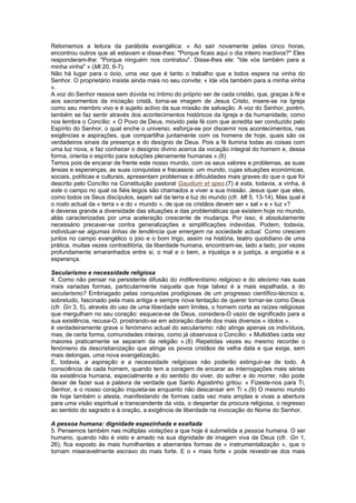 Retomemos a leitura da parábola evangélica: « Ao sair novamente pelas cinco horas,
encontrou outros que ali estavam e disse-lhes: "Porque ficais aqui o dia inteiro inactivos?" Eles
responderam-lhe: "Porque ninguém nos contratou". Disse-lhes ele: "Ide vós também para a
minha vinha" » (Mt 20, 6-7).
Não há lugar para o ócio, uma vez que é tanto o trabalho que a todos espera na vinha do
Senhor. O proprietário insiste ainda mais no seu convite: « Ide vós também para a minha vinha
».
A voz do Senhor ressoa sem dúvida no íntimo do próprio ser de cada cristão, que, graças à fé e
aos sacramentos da iniciação cristã, torna-se imagem de Jesus Cristo, insere-se na Igreja
como seu membro vivo e é sujeito activo da sua missão de salvação. A voz do Senhor, porém,
também se faz sentir através dos acontecimentos históricos da Igreja e da humanidade, como
nos lembra o Concílio: « O Povo de Deus, movido pela fé com que acredita ser conduzido pelo
Espírito do Senhor, o qual enche o universo, esforça-se por discernir nos acontecimentos, nas
exigências e aspirações, que compartilha juntamente com os homens de hoje, quais são os
verdadeiros sinais da presença e do desígnio de Deus. Pois a fé ilumina todas as coisas com
uma luz nova, e faz conhecer o desígnio divino acerca da vocação integral do homem e, dessa
forma, orienta o espírito para soluções plenamente humanas ».(6)
Temos pois de encarar de frente este nosso mundo, com os seus valores e problemas, as suas
ânsias e esperanças, as suas conquistas e fracassos: um mundo, cujas situações económicas,
sociais, políticas e culturais, apresentam problemas e dificuldades mais graves do que o que foi
descrito pelo Concílio na Constituição pastoral Gaudium et spes.(7) é esta, todavia, a vinha, é
este o campo no qual os fiéis leigos são chamados a viver a sua missão. Jesus quer que eles,
como todos os Seus discípulos, sejam sal da terra e luz do mundo (cfr. Mt 5, 13-14). Mas qual é
o rosto actual da « terra » e do « mundo », de que os cristãos devem ser « sal » e « luz »?
é deveras grande a diversidade das situações e das problemáticas que existem hoje no mundo,
aliás caracterizadas por uma aceleração crescente de mudança. Por isso, é absolutamente
necessário precaver-se contra generalizações e simplificações indevidas. Podem, todavia,
individuar-se algumas linhas de tendência que emergem na sociedade actual. Como crescem
juntos no campo evangélico o joio e o bom trigo, assim na história, teatro quotidiano de uma
prática, muitas vezes contraditória, da liberdade humana, encontram-se, lado a lado, por vezes
profundamente emaranhados entre si, o mal e o bem, a injustiça e a justiça, a angústia e a
esperança.
Secularismo e necessidade religiosa
4. Como não pensar na persistente difusão do indiferentismo religioso e do ateísmo nas suas
mais variadas formas, particularmente naquela que hoje talvez é a mais espalhada, a do
secularismo? Embriagado pelas conquistas prodigiosas de um progresso científico-técnico e,
sobretudo, fascinado pela mais antiga e sempre nova tentação de querer tornar-se como Deus
(cfr. Gn 3, 5), através do uso de uma liberdade sem limites, o homem corta as raízes religiosas
que mergulham no seu coração: esquece-se de Deus, considera-O vazio de significado para a
sua existência, recusa-O, prostrando-se em adoração diante dos mais diversos « ídolos ».
é verdadeiramente grave o fenómeno actual do secularismo: não atinge apenas os indivíduos,
mas, de certa forma, comunidades inteiras, como já observava o Concílio: « Multidões cada vez
maiores praticamente se separam da religião ».(8) Repetidas vezes eu mesmo recordei o
fenómeno da descristianização que atinge os povos cristãos de velha data e que exige, sem
mais delongas, uma nova evangelização.
E, todavia, a aspiração e a necessidade religiosas não poderão extinguir-se de todo. A
consciência de cada homem, quando tem a coragem de encarar as interrogações mais sérias
da existência humana, especialmente a do sentido do viver, do sofrer e do morrer, não pode
deixar de fazer sua a palavra de verdade que Santo Agostinho gritou: « Fizeste-nos para Ti,
Senhor, e o nosso coração inquieta-se enquanto não descansar em Ti ».(9) O mesmo mundo
de hoje também o atesta, manifestando de formas cada vez mais amplas e vivas a abertura
para uma visão espiritual e transcendente da vida, o despertar da procura religiosa, o regresso
ao sentido do sagrado e à oração, a exigência de liberdade na invocação do Nome do Senhor.
A pessoa humana: dignidade espezinhada e exaltada
5. Pensemos também nas múltiplas violações a que hoje é submetida a pessoa humana. O ser
humano, quando não é visto e amado na sua dignidade de imagem viva de Deus (cfr. Gn 1,
26), fica exposto às mais humilhantes e aberrantes formas de « instrumentalização », que o
tornam miseravelmente escravo do mais forte. E o « mais forte » pode revestir-se dos mais
 