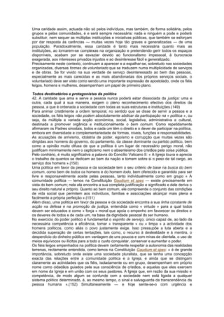 Uma caridade assim, actuada não só pelos indivíduos, mas também, de forma solidária, pelos
grupos e pelas comunidades, é e será sempre necessária: nada e ninguém a pode e poderá
substituir, nem sequer as múltiplas instituições e iniciativas públicas, que também se esforçam
por dar resposta às carências — muitas vezes hoje tão graves e generalizadas — de uma
população. Paradoxalmente, essa caridade é tanto mais necessária quanto mais as
instituições, ao tornarem-se complexas na organização e pretendendo gerir todos os espaços
disponíveis, acabam por se esvaziar devido ao funcionalismo impessoal, à burocracia
exagerada, aos interesses privados injustos e ao desinteresse fácil e generalizado.
Precisamente neste contexto, continuam a aparecer e a espalhar-se, sobretudo nas sociedades
organizadas, diversas formas de voluntariado que se traduzem numa multiplicidade de serviços
e de obras. Se for vivido na sua verdade de serviço desinteressado ao bem das pessoas,
especialmente as mais carecidas e as mais abandonadas dos próprios serviços sociais, o
voluntariado deve ser visto como sendo uma importante expressão de apostolado, onde os fiéis
leigos, homens e mulheres, desempenham um papel de primeiro plano.
Todos destinatários e protagonistas da política
42. A caridade que ama e serve a pessoa nunca poderá estar dissociada da justiça: uma e
outra, cada qual à sua maneira, exigem o pleno reconhecimento efectivo dos direitos da
pessoa, a que é ordenada a sociedade com todas as suas estruturas e instituições.(149)
Para animar cristãmente a ordem temporal, no sentido que se disse de servir a pessoa e a
sociedade, os fiéis leigos não podem absolutamente abdicar da participação na « política », ou
seja, da múltipla e variada acção económica, social, legislativa, administrativa e cultural,
destinada a promover orgânica e institucionalmente o bem comum. Como repetidamente
afirmaram os Padres sinodais, todos e cada um têm o direito e o dever de participar na política,
embora em diversidade e complementariedade de formas, níveis, funções e responsabilidades.
As acusações de arrivismo, idolatria de poder, egoísmo e corrupção que muitas vezes são
dirigidas aos homens do governo, do parlamento, da classe dominante ou partido político, bem
como a opinião muito difusa de que a política é um lugar de necessário perigo moral, não
justificam minimamente nem o cepticismo nem o absenteismo dos cristãos pela coisa pública.
Pelo contrário, é muito significativa a palavra do Concílio Vaticano II: « A Igreja louva e aprecia
o trabalho de quantos se dedicam ao bem da nação e tomam sobre si o peso de tal cargo, ao
serviço dos homens ».(150)
Uma política em favor da pessoa e da sociedade tem o seu critério de base na busca do bem
comum, como bem de todos os homens e do homem todo, bem oferecido e garantido para ser
livre e responsavelmente aceite pelas pessoas, tanto individualmente como em grupo « A
comunidade política — lemos na Constituição Gaudium et spes — existe precisamente em
vista do bem comum; nele ela encontra a sua completa justificação e significado e dele deriva o
seu direito natural e próprio. Quanto ao bem comum, ele compreende o conjunto das condições
de vida social que permitem aos indivíduos, famílias e associações alcançar mais plena e
facilmente a própria perfeição ».(151)
Além disso, uma política em favor da pessoa e da sociedade encontra a sua linha constante de
acção na defesa e na promoção da justiça, entendida como « virtude » para a qual todos
devem ser educados e como « força » moral que apoia o empenho em favorecer os direitos e
os deveres de todos e de cada um, na base da dignidade pessoal do ser humano.
No exercício do poder político é fundamental o espírito de serviço, único capaz de, ao lado da
necessária competência e eficiência, tornar « transparente » ou « limpa » a actividade dos
homens políticos, como aliás o povo justamente exige. Isso pressupõe a luta aberta e a
decidida superação de certas tentações, tais como, o recurso à deslealdade e à mentira, o
desperdício do dinheiro público em vantagem de uns poucos e com miras de clientela, o uso de
meios equívocos ou ilícitos para a todo o custo conquistar, conservar e aumentar o poder.
Os fiéis leigos empenhados na política devem certamente respeitar a autonomia das realidades
terrenas, rectamente entendida, como lemos na Constituição Gaudium et spes: « é de grande
importância, sobretudo onde existe uma sociedade pluralista, que se tenha uma concepção
exacta das relações entre a comunidade política e a Igreja, e ainda que se distingam
claramente as actividades que os fiéis, isoladamente ou em grupo, desempenham em próprio
nome como cidadãos guiados pela sua consciência de cristãos, e aquelas que eles exercem
em nome da Igreja e em união com os seus pastores. A Igreja que, em razão da sua missão e
competência, de modo algum se confunde com a sociedade nem está ligada a qualquer
sistema político determinado, é, ao mesmo tempo, o sinal e salvaguarda da transcendência da
pessoa humana »,(152) Simultaneamente — e hoje sente-se-o com urgência e
 