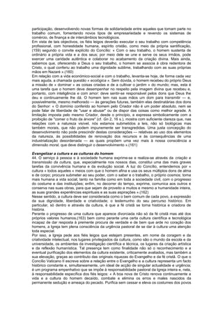 participação, desenvolvendo novas formas de solidariedade entre aqueles que tomam parte no
trabalho comum, fomentando novos tipos de empresariedade e revendo os sistemas de
comércio, de finança e de intercâmbios tecnológicos.
Em vista de tais objectivos, os fiéis leigos deverão executar o seu trabalho com competência
profissional, com honestidade humana, espírito cristão, como meio da própria santificação,
(159) segundo o convite explícito do Concílio: « Com o seu trabalho, o homem sustenta de
ordinário a própria vida e a dos seus; por meio dele se une e serve os seus irmãos, pode
exercer uma caridade autêntica e colaborar no acabamento da criação divina. Mais ainda,
sabemos que, oferecendo a Deus o seu trabalho, o homem se associa à obra redentora de
Cristo, o qual conferiu ao trabalho uma dignidade sublime, trabalhando com as suas próprias
mãos em Nazaré ».(160)
Em relação com a vida económico-social e com o trabalho, levanta-se hoje, de forma cada vez
mais aguda, a chamada questão « ecológica ». Sem dúvida, o homem recebeu do próprio Deus
a missão de « dominar » as coisas criadas e de a cultivar o jardim » do mundo; mas, esta é
uma tarefa que o homem deve desempenhar no respeito pela imagem divina que recebeu e,
portanto, com inteligência e com amor: deve sentir-se responsável pelos dons que Deus lhe
deu e continuamente lhe dá. O homem tem nas suas mãos um dom para transmitir — e,
possivelmente, mesmo melhorado — às gerações futuras, também elas destinatárias dos dons
do Senhor: « O domínio conferido ao homem pelo Criador não é um poder absoluto, nem se
pode falar de liberdade de "usar e abusar" ou de dispor das coisas como melhor agrade. A
limitação imposta pelo mesmo Criador, desde o princípio, e expressa simbolicamente com a
proibição de "comer o fruto da árvore" (cf. Gn 2, 16 s.), mostra com suficiente clareza que, nas
relações com a natureza visível, nós estamos submetidos a leis, não só biológicas mas
também morais, que não podem impunemente ser transgredidas. Uma justa concepção do
desenvolvimento não pode prescindir destas considerações — relativas ao uso dos elementos
da natureza, às possibilidades de renovação dos recursos e às consequências de uma
industrialização desordenada — as quais propõem uma vez mais à nossa consciência a
dimensão moral, que deve distinguir o desenvolvimento ».(161)
Evangelizar a cultura e as culturas do homem
44. O serviço à pessoa e à sociedade humana exprime-se e realiza-se através da criação e
transmissão da cultura, que, especialmente nos nossos dias, constitui uma das mais graves
tarefas da convivência humana e da evolução social. A luz do Concílio, entendemos por «
cultura » todos aqueles « meios com que o homem afina e usa os seus múltiplos dons de alma
e de corpo; procura submeter ao seu poder, com o saber e o trabalho, o próprio cosmos; torna
mais humana a vida social, tanto na família como em toda a sociedade civil, com o progresso
do costume e das instituições; enfim, no decorrer do tempo, exprime, comunica aos outros e
conserva nas suas obras, para que sejam de proveito a muitos e mesmo a humanidade inteira,
as suas grandes experiências espirituais e as suas aspirações ».(162)
Nesse sentido, a cultura deve ser considerada como o bem comum de cada povo, a expressão
da sua dignidade, liberdade e criatividade; o testemunho do seu percurso histórico. Em
particular, só dentro e através da cultura, é que a fé cristã se torna histórica e criadora de
história.
Perante o progresso de uma cultura que aparece divorciada não só da fé cristã mas até dos
próprios valores humanos,(163) bem como perante uma certa cultura científica e tecnológica
incapaz de dar resposta à premente procura de verdade e de bem que arde no coração dos
homens, a Igreja tem plena consciência da urgência pastoral de se dar à cultura uma atenção
toda especial.
Por isso, a Igreja pede aos fiéis leigos que estejam presentes, em nome da coragem e da
criatividade intelectual, nos lugares privilegiados da cultura, como são o mundo da escola e da
universidade, os ambientes da investigação científica e técnica, os lugares da criação artística
e da reflexão humanística. Tal presença tem como finalidade não só o reconhecimento e a
eventual purificação dos elementos da cultura existente, criticamente avaliados, mas também a
sua elevação, graças ao contributo das originais riquezas do Evangelho e da fé cristã. O que o
Concílio Vaticano II escreve sobre a relação entre o Evangelho e a cultura representa um facto
histórico constante e, simultaneamente, um ideal de acção de singular actualidade e urgência;
é um programa empenhativo que se impõe à responsabilidade pastoral da Igreja inteira e, nela,
à responsabilidade específica dos fiés leigos: « A boa nova de Cristo renova continuamente a
vida e a cultura do homem decaído, combate e elimina os erros e males nascidos da
permanente sedução e ameaça do pecado. Purifica sem cessar e eleva os costumes dos povos
 