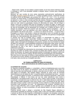 ... Desse modo, a Igreja, só com realizar a própria missão, já com isso mesmo estimula e ajuda
a civilização e, com a sua actividade, também a litúrgica, educa o homem para a liberdade
interior ».(164)
Merecem ser aqui ouvidas de novo certas expressões particularmente significativas da
Exortação Evangelii nuntiandi de Paulo VI: « A Igreja evangeliza quando, unicamente firmada
na potência divina da Mensagem que proclama (cfr. Rom 1, 16; 1 Cor 1, 18; 2, 4), procura
converter, ao mesmo tempo, a consciência pessoal e colectiva dos homens, a actividade a que
se dedicam e a vida e o meio concreto que lhes são próprios. Estratos da humanidade que se
transformam: para a Igreja não se trata tanto de pregar o Evangelho a espaços geográficos
cada vez mais vastos ou populações maiores em dimensões de massa, mas de chegar a
atingir e como que a modificar pela força do Evangelho os critérios de julgar, os valores que
contam, os centros de interesse, as linhas de pensamento, as fontes inspiradoras e os modelos
de vida da humanidade, que se apresentam em contraste com a Palavra de Deus e com o
desígnio da salvação. Poder-se-ia exprimir tudo isto dizendo: importa evangelizar — não de
maneira decorativa, como que aplicando uma verniz superficial, mas de maneira vital, em
profundidade e isto até às suas raízes — a cultura e as culturas do homem ... A ruptura entre o
Evangelho e a cultura é, sem dúvida, o drama da nossa época, como o foi também de outras
épocas. Importa, assim, envidar todos os esforços no sentido de uma generosa evangelização
da cultura, ou, mais exactamente, das culturas ».(165)
O caminho que hoje se privilegia para a criação e a transmissão da cultura é o dos
instrumentos da comunicação social.(166) Também o mundo dos « mass-media », na
sequência do acelerado progresso das inovações e da influência, ao mesmo tempo planetária e
capilar, sobre a formação da mentalidade e do costume, constitui uma nova fronteira da missão
da Igreja. Em particular, a responsabilidade profissional dos fiéis leigos neste campo, exercida,
tanto a título pessoal como através de iniciativas e instituições comunitárias, deve ser
reconhecida em todo o seu valor e apoiada com mais adequados recursos materiais,
intelectuais e pastorais.
No uso e na recepção dos instrumentos de comunicação, tornam-se urgentes tanto uma acção
educativa em ordem ao sentido crítico, animado da paixão pela verdade, como uma acção de
defesa da liberdade, do respeito pela dignidade pessoal, da elevação da autêntica cultura dos
povos, com a recusa, firme e corajosa, de toda a forma de monopolização e de manipulação.
Não deve ficar por esta acção de defesa a responsabilidade pastoral dos fiéis leigos: em todos
os caminhos do mundo, também nos principais da imprensa, do cinema, da rádio, da televisão
e do teatro, deve anunciar-se o Evangelho que salva.
CAPÍTULO IV
OS TRABALHADORES DA VINHA DO SENHOR
Bons administradores da multiforme graça de Deus
A variedade das vocações
45. Segundo a parábola evangélica, o « proprietário » chama os trabalhadores para a sua vinha
nas várias horas do dia: alguns, ao amanhecer; outros, às nove da manhã; outros ainda, por
volta do meio dia e das três da tarde; os últimos, cerca das cinco (cf. Mt 20, 1 ss.). Ao comentar
esta página do Evangelho, São Gregório Magno interpreta as várias horas da chamada
relacionando-as com as idades da vida: « é possível aplicar a diversidade das horas — escreve
ele — às diversas idades do homem. O amanhecer pode certamente representar, nesta nossa
interpretação, a infância. A hora tércia, por sua vez, pode entender-se como sendo a
adolescência: o sol dirige-se para o alto do céu, isto é, cresce o ardor da idade. A hora sexta é
a juventude: o sol está como que no zénite do céu, isto é, nesta idade reforça-se a plenitude do
vigor. A idade adulta representa a hora nona, porque, como o sol declina do seu alto, assim
esta idade começa a perder o ardor da juventude. A hora undécima é a idade daqueles que se
encontram muito avançados nos anos... Os trabalhadores são, portanto, chamados para a
vinha em horas diferentes, como a querer significar que à santidade de vida um é chamado
durante a infância, um outro na juventude, um outro quando adulto e um outro na idade mais
avançada ».(167)
Podemos também tomar e alargar o comentário de São Gregório Magno referindo-o à
extraordinária variedade de presenças na Igreja, todas e cada uma chamadas a trabalhar para
o advento do Reino de Deus segundo a diversidade de vocações e da situações, carismas e
ministérios. Trata-se de uma variedade ligada, não só à idade, mas também à diferença de
 