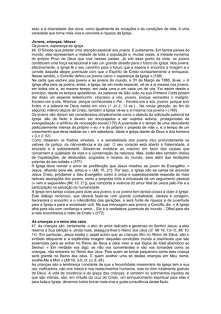 sexo e à diversidade dos dons, como igualmente às vocações e às condições de vida; é uma
variedade que torna mais viva e concreta a riqueza da Igreja.
Jovens, crianças, idosos
Os jovens, esperança da Igreja
46. O Sínodo quis prestar uma atenção especial aos jovens. E justamente. Em tantos países do
mundo, eles representam a metade de toda a população e, muitas vezes, a metade numérica
do próprio Povo de Deus que vive nesses países. Já sob esse ponto de vista, os jovens
constituem uma força excepcional e são um grande desafio para o futuro da Igreja. Nos jovens,
efectivamente, a Igreja lê o seu caminho para o futuro que a espera e encontra a imagem e o
convite daquela alegre juventude com que o Espírito de Cristo constantemente a enriquece.
Nesse sentido, o Concílio definiu os jovens como « esperança da Igreja ».(168)
Na carta que escrevi aos jovens e às jovens do mundo, a 31 de Março de 1985, lê-se: « A
Igreja olha para os jovens; antes, a Igreja, de um modo especial, vê-se a si mesma nos jovens,
em todos vós e, ao mesmo tempo, em cada uma e em cada um de vós. Foi assim desde o
princípio, desde os tempos apostólicos. As palavras de São João na sua Primeira Carta podem
dar disso um especial testemunho: «Escrevo a vós, jovens, porque vencestes o maligno.
Escrevi-vos a vós, filhinhos, porque conhecestes o Pai... Escrevi-vos a vós, jovens, porque sois
fortes, e a palavra de Deus habita em vós» (1 Jo 2, 13 ss.)... Na nossa geração, ao fim do
segundo milénio depois de Cristo, também a Igreja vê-se a si mesma nos jovens ».(169)
Os jovens não devem ser considerados simplesmente como o objecto da solicitude pastoral da
Igreja: são de facto e devem ser encorajados a ser sujeitos activos, protagonistas da
evangelização e artífices da renovação social.(170) A juventude é o tempo de uma descoberta
particularmente intensa do próprio « eu » e do próprio « projecto de vida », é o tempo de um
crescimento que deve realizar-se « em sabedoria, idade e graça diante de Deus e dos homens
» (Lc 2, 52).
Como disseram os Padres sinodais, « a sensibilidade dos jovens intui profundamente os
valores da justiça, da não-violência e da paz. O seu coração está aberto à fraternidade, à
amizade e à solidariedade. Deixam-se mobilizar ao máximo em favor das causas que
concernem a qualidade da vida e a conservação da natureza. Mas, estão eles também cheios
de inquietações, de desilusões, angústias e receios do mundo, para além das tentações
próprias do seu estado ».(171)
A Igreja deve reviver o amor de predilecção que Jesus mostrou ao jovem do Evangelho: «
Jesus, olhando para ele, amou-o » (Mc 10, 21). Por isso, a Igreja não se cansa de anunciar
Jesus Cristo, proclamar o Seu Evangelho como a única e superabundante resposta às mais
radicais aspirações dos jovens, como a proposta forte e entusiasta de um seguimento pessoal
(« vem e segue-Me» [Mc 10, 21]), que comporta a vivência do amor filial de Jesus pelo Pai e a
participação na salvação da humanidade.
A Igreja tem tantas coisas para dizer aos jovens, e os jovens tem tantas coisas a dizer à Igreja.
Este diálogo recíproco, que deverá fazer-se com grande cordialidade, clareza e coragem,
favorecerá o encontro e o intercâmbio das gerações, e será fonte de riqueza e de juventude
para a Igreja e para a sociedade civil. Na sua mensagem aos jovens o Concílio diz: « A Igreja
olha para vós com confiança e amor... Ela é a verdadeira juventude do mundo... Olhai para ela
e nela encontrareis o rosto de Cristo ».(172)
As crianças e o reino dos céus
47. As crianças são, certamente, o alvo do amor delicado e generoso do Senhor Jesus: a elas
reserva a Sua bênção e, ainda mais, assegura-lhes o Reino dos céus (cf. Mt 19, 13-15; Mc 10,
14). Em particular, Jesus exalta o papel activo que as crianças têm no Reino de Deus: são o
símbolo eloquente e a esplêndida imagem daquelas condições morais e espirituais que são
essenciais para se entrar no Reino de Deus e para viver a sua lógica de total abandono ao
Senhor: « Em verdade vos digo: se não vos converterdes e não vos tornardes como as
crianças, não entrareis no Reino dos céus. Pois quem se tornar pequenino como esta criança
será grande no Reino dos céus. E quem acolher uma só destas crianças em Meu nome,
acolhe-Me a Mim » (Mt 18, 3-5; cf. Lc 9, 48).
As crianças são a lembrança constante de que a fecundidade missionária da Igreja tem a sua
raiz vivificadora, não nos meios e nos merecimentos humanos, mas no dom totalmente gratuito
de Deus. A vida de inocência e de graça das crianças, e também os sofrimentos injustos de
que são vítimas, são, em virtude da cruz de Cristo, um enriquecimento espiritual para elas e
para toda a Igreja: devemos todos tornar mais viva e grata consciência desse facto.
 