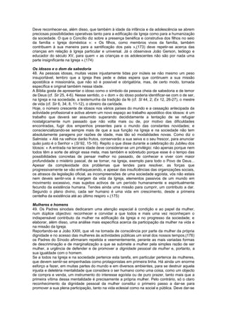 Deve reconhecer-se, além disso, que também à idade da infância e da adolescência se abrem
preciosas possibilidades operativas tanto para a edificação da Igreja como para a humanização
da sociedade. O que o Concílio diz sobre a presença benéfica e construtiva dos filhos no seio
da família « Igreja doméstica »: « Os filhos, como membros vivos da família, também
contribuem à sua maneira para a santificação dos pais »,(173) deve repetir-se acerca das
crianças em relação à Igreja particular e universal. Já o observava João Gerson, teólogo e
educador do século XV, para quem « as crianças e os adolescentes não são por nada uma
parte insignificante na Igreja ».(174)
Os idosos e o dom da sabedoria
48. As pessoas idosas, muitas vezes injustamente tidas por inúteis se não mesmo um peso
insuportável, lembro que a Igreja lhes pede e delas espera que continuem a sua missão
apostólica e missionária, que não só é possível e obrigatória, mas, de certo modo, tornada
específica e original também nessa idade.
A Bíblia gosta de apresentar o idoso como o símbolo da pessoa cheia de sabedoria e de temor
de Deus (cf. Sir 25, 4-6). Nesse sentido, o « dom » do idoso poderia identificar-se com o de ser,
na Igreja e na sociedade, a testemunha da tradição da fé (cf. Sl 44, 2; Ex 12, 26-27), o mestre
de vida (cf. Sir 6, 34; 8, 11-12), o obreiro da caridade.
Hoje, o número crescente de idosos nos vários países do mundo e a cessação antecipada da
actividade profissional e activa abrem um novo espaço ao trabalho apostólico dos idosos: é um
trabalho que deverá ser assumido superando decididamente a tentação de se refugiar
nostalgicamente num passado que não volta mais ou de, por motivo das dificuldades
encontradas, fugir dos empenhos presentes para o mundo das constantes novidades; e
consciencializando-se sempre mais de que a sua função na Igreja e na sociedade não tem
absolutamente paragens por razões de idade, mas tão só modalidades novas. Como diz o
Salmista: « Até na velhice darão frutos, conservarão a sua seiva e o seu frescor, para anunciar
quão justo é o Senhor » (Sl 92, 15-16). Repito o que disse durante a celebração do Jubileu dos
Idosos: « A entrada na terceira idade deve considerar-se um privilégio: não apenas porque nem
todos têm a sorte de atingir essa meta, mas também e sobretudo porque esse é o tempo das
possibilidades concretas de pensar melhor no passado, de conhecer e viver com maior
profundidade o mistério pascal, de se tornar, na Igreja, exemplo para todo o Povo de Deus...
Apesar da complexidade dos problemas que tendes para resolver, as forças que
progressivamente se vão enfraquecendo, e apesar das insuficiências das organizações sociais,
os atrasos da legislação oficial, as incompreensões de uma sociedade egoísta, vós não estais
nem deveis sentir-vos à margem da vida da Igreja, elementos passivos de um mundo em
movimento excessivo, mas sujeitos activos de um período humanamente e espiritualmente
fecundo da existência humana. Tendes ainda uma missão para cumprir, um contributo a dar.
Segundo o plano divino, cada ser humano é uma vida em crescimento, desde a primeira
centelha da existência até ao último respiro ».(175)
Mulheres e homens
49. Os Padres sinodais dedicaram uma atenção especial à condição e ao papel da mulher,
num dúplice objectivo: reconhecer e convidar a que todos e mais uma vez reconheçam o
indispensável contributo da mulher na edificação da Igreja e no progresso da sociedade; e
elaborar, além disso, uma análise mais específica acerca da participação da mulher na vida e
na missão da Igreja.
Reportando-se a João XXIII, que vê na tomada de consciência por parte da mulher da própria
dignidade e no acesso das mulheres às actividades públicas um sinal dos nossos tempos,(176)
os Padres do Sínodo afirmaram repetida e veementemente, perante as mais variadas formas
de descriminação e de marginalização a que se submete a mulher pela simples razão de ser
mulher, a urgência de defender e de promover a dignidade pessoal da mulher e, portanto, a
sua igualdade com o homem.
Se a todos na Igreja e na sociedade pertence esta tarefa, em particular pertence às mulheres,
que devem sentir-se empenhadas como protagonistas em primeira linha. Há ainda um enorme
esforço a fazer, em muitas partes do mundo e em diversos ambientes, para se destruir aquela
injusta e deletéria mentalidade que considera o ser humano como uma coisa, como um objecto
de compra e venda, um instrumento do interesse egoísta ou de puro prazer, tanto mais que a
primeira vítima dessa mentalidade é precisamente a própria mulher. Pelo contrário, só o claro
reconhecimento da dignidade pessoal da mulher constitui o primeiro passo a dar-se para
promover a sua plena participação, tanto na vida eclesial como na social e pública. Deve dar-se
 