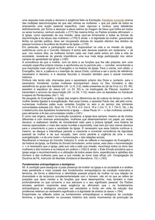 uma resposta mais ampla e decisiva à exigência feita na Exortação Familiaris consortio acerca
das múltiplas descriminações de que são vítimas as mulheres: « que por parte de todos se
empreenda uma acção pastoral específica, mais vigorosa e incisiva, para debelá-las
definitivamente, por forma a alcançar a plena estima da imagem de Deus que brilha em todos
os seres humanos, nenhum excluído ».(177) Na mesma linha, os Padres sinodais afirmaram: «
A Igreja, como expressão da sua missão, deve opor-se firmemente a todas as formas de
discriminação e de abuso das mulheres ».(178) E ainda: « A dignidade da mulher, gravemente
ferida na opinião pública, deve ser recuperada através do respeito efectivo dos direitos da
pessoa humana e da prática da doutrina da Igreja ».(179)
Em particular, sobre a participação activa e responsável na vida e na missão da Igreja,
sublinhe-se como já o Concílio Vaticano II tenha sido deveras explícito em reclamá-lo: « Já
que, nos nossos dias, as mulheres tomam cada vez mais parte activa em toda a vida da
sociedade, reveste-se de grande importância uma sua mais larga participação nos vários
campos do apostolado da Igreja ».(180)
A consciência de que a mulher, com os dons e as funções que lhe são próprias, tem uma
vocação específica própria cresceu e aprofundou-se no período pós — conciliar, encontrando a
sua inspiração mais original no Evangelho e na história da Igreja. Para o crente, com efeito, o
Evangelho, isto é, a palavra e o exemplo de Jesus Cristo, continua a ser o ponto de referência
necessário e decisivo: e é deveras fecundo e inovador também para o actual momento
histórico.
Embora não tendo sido chamadas para o apostolado próprio dos Doze e, portanto, para o
sacerdócio ministerial, muitas mulheres acompanham Jesus no Seu ministério e dão
assistência ao grupo dos Apóstolos (cfr. Lc 8, 2-3); estão presentes ao pé da Cruz (Lc 23, 49);
assistem à sepultura de Jesus (cfr. Lc 23, 55) e, na madrugada de Páscoa, recebem e
transmitem o anúncio da ressurreição (cfr. Lc 24, 1-10); rezam com os Apóstolos no Cenáculo
à espera do Pentecostes (Act 1, 14).
Na peugada do Evangelho, a Igreja das origens diferenciou-se da cultura do tempo e confia à
mulher tarefas ligadas à evangelização. Nas suas Cartas, o apóstolo Paulo cita, até pelo nome,
numerosas mulheres pelas suas variadas funções no seio e ao serviço das primeiras
comunidades eclesiais (cfr. Rom 16, 1-15; Fil 4, 2-3; Col 4, 15 e 1 Cor 11, 5; 1 Tim 5, 16). « Se
o testemunho dos Apóstolos fundamenta a Igreja — disse Paulo VI — o das mulheres contribui
para alimentar a fé das comunidades cristãs ».(181)
E como nas origens, assim na evolução sucessiva, a Igreja teve sempre, mesmo se de modos
diferentes e com diversas acentuações, mulheres que desempenharam um papel, por vezes
decisivo, e realizaram tarefas de considerável valor para a própria IgrejaÉ uma história de
imensa operosidade, o mais das vezes humilde e escondida, mas nem por isso menos decisiva
para o crescimento e para a santidade da Igreja. É necessário que essa história continue e,
mesmo, se alargue e intensifique perante a crescente e universal consciência da dignidade
pessoal da mulher e da sua vocação, bem como perante a urgência de uma « nova
evangelização » e de uma maior « humanização » das relações sociais.
Recolhendo a herança do Concílio Vaticano II, onde se reflecte a mensagem do Evangelho e
da história da Igreja, os Padres do Sínodo formularam, entre outras, esta clara « recomendação
»: « é necessário que a Igreja, pela sua vida e pela sua missão, reconheça todos os dons das
mulheres e dos homens e os traduza em prática ».(182) E ainda: « Este Sínodo proclama que a
Igreja exige o reconhecimento e a utilização de todos esses dons, experiências e aptidões dos
homens e das mulheres para que a sua missão se torne mais eficaz (cfr. Congregação da
Doutrina da Fé, Instructio de libertate christiana et liberatione, 72) ».(183)
Fundamentos antropológicos e teológicos
50. A condição para assegurar a justa presença da mulher na Igreja e na sociedade é a análise
mais penetrante e mais cuidada dos fundamentos antropológicos da condição masculina e
feminina, de forma a determinar a identidade pessoal própria da mulher na sua relação de
diversidade e de recíproca complementariedade com o homem, não só no que se refere às
posições que deve manter e às funções que deve desempenhar, mas também e mais
profundamente no que concerne a sua estrutura e o seu significado pessoal. Os Padres
sinodais sentiram vivamente essa exigência ao afirmarem que « os fundamentos
antropológicos e teológicos precisam ser estudados a fundo em vista da solução dos
problemas relativos ao verdadeiro significado e à dignidade de ambos os sexos ».(184)
Empenhada na reflexão sobre os fundamentos antropológicos e teológicos da condição
feminina, a Igreja intervém no processo histórico dos vários movimentos de promoção da
 
