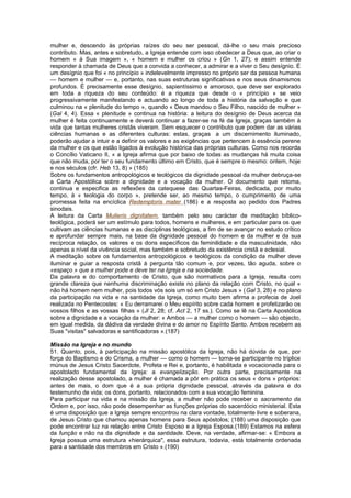 mulher e, descendo às próprias raízes do seu ser pessoal, dá-lhe o seu mais precioso
contributo. Mas, antes e sobretudo, a Igreja entende com isso obedecer a Deus que, ao criar o
homem « à Sua imagem », « homem e mulher os criou » (Gn 1, 27); e assim entende
responder à chamada de Deus que a convida a conhecer, a admirar e a viver o Seu desígnio. É
um desígnio que foi « no princípio » indelevelmente impresso no próprio ser da pessoa humana
— homem e mulher — e, portanto, nas suas estruturas significativas e nos seus dinamismos
profundos. É precisamente esse desígnio, sapientíssimo e amoroso, que deve ser explorado
em toda a riqueza do seu conteúdo: é a riqueza que desde o « princípio » se veio
progressivamente manifestando e actuando ao longo de toda a história da salvação e que
culminou na « plenitude do tempo », quando « Deus mandou o Seu Filho, nascido de mulher »
(Gal 4, 4). Essa « plenitude » continua na história: a leitura do desígnio de Deus acerca da
mulher é feita continuamente e deverá continuar a fazer-se na fé da Igreja, graças também à
vida que tantas mulheres cristãs viveram. Sem esquecer o contributo que podem dar as várias
ciências humanas e as diferentes culturas: estas, graças a um discernimento iluminado,
poderão ajudar a intuir e a definir os valores e as exigências que pertencem à essência perene
da mulher e os que estão ligados à evolução histórica das próprias culturas. Como nos recorda
o Concílio Vaticano II, « a Igreja afirma que por baixo de todas as mudanças há muita coisa
que não muda, por ter o seu fundamento último em Cristo, que é sempre o mesmo: ontem, hoje
e nos séculos (cfr. Heb 13, 8) » (185)
Sobre os fundamentos antropológicos e teológicos da dignidade pessoal da mulher debruça-se
a Carta Apostólica sobre a dignidade e a vocação da mulher. O documento que retoma,
continua e especifica as reflexões da catequese das Quartas-Feiras, dedicada, por muito
tempo, à « teologia do corpo », pretende ser, ao mesmo tempo, o cumprimento de uma
promessa feita na encíclica Redemptoris mater (186) e a resposta ao pedido dos Padres
sinodais.
A leitura da Carta Mulieris dignitatem, também pelo seu carácter de meditação bíblico-
teológica, poderá ser um estímulo para todos, homens e mulheres, e em particular para os que
cultivam as ciências humanas e as disciplinas teológicas, a fim de se avançar no estudo crítico
e aprofundar sempre mais, na base da dignidade pessoal do homem e da mulher e da sua
recíproca relação, os valores e os dons específicos da feminilidade e da masculinidade, não
apenas a nível da vivência social, mas também e sobretudo da existência cristã e eclesial.
A meditação sobre os fundamentos antropológicos e teológicos da condição da mulher deve
iluminar e guiar a resposta cristã à pergunta tão comum e, por vezes, tão aguda, sobre o
«espaço » que a mulher pode e deve ter na Igreja e na sociedade.
Da palavra e do comportamento de Cristo, que são normativos para a Igreja, resulta com
grande clareza que nenhuma discriminação existe no plano da relação com Cristo, no qual «
não há homem nem mulher, pois todos vós sois um só em Cristo Jesus » (Gal 3, 28) e no plano
da participação na vida e na santidade da Igreja, como muito bem afirma a profecia de Joel
realizada no Pentecostes: « Eu derramarei o Meu espírito sobre cada homem e profetizarão os
vossos filhos e as vossas filhas » (Jl 2, 28; cf. Act 2, 17 ss.). Como se lê na Carta Apostólica
sobre a dignidade e a vocação da mulher: « Ambos — a mulher como o homem — são objecto,
em igual medida, da dádiva da verdade divina e do amor no Espírito Santo. Ambos recebem as
Suas "visitas" salvadoras e santificadoras ».(187)
Missão na Igreja e no mundo
51. Quanto, pois, à participação na missão apostólica da Igreja, não há dúvida de que, por
força do Baptismo e do Crisma, a mulher — como o homem — torna-se participante no tríplice
múnus de Jesus Cristo Sacerdote, Profeta e Rei e, portanto, é habilitada e vocacionada para o
apostolado fundamental da Igreja: a evangelização. Por outra parte, precisamente na
realização desse apostolado, a mulher é chamada a pôr em prática os seus « dons » próprios:
antes de mais, o dom que é a sua própria dignidade pessoal, através da palavra e do
testemunho de vida; os dons, portanto, relacionados com a sua vocação feminina.
Para participar na vida e na missão da Igreja, a mulher não pode receber o sacramento da
Ordem e, por isso, não pode desempenhar as funções próprias do sacerdócio ministerial. Esta
é uma disposição que a Igreja sempre encontrou na clara vontade, totalmente livre e soberana,
de Jesus Cristo que chamou apenas homens para Seus apóstolos; (188) uma disposição que
pode encontrar luz na relação entre Cristo Esposo e a Igreja Esposa.(189) Estamos na esfera
da função e não na da dignidade e da santidade. Deve, na verdade, afirmar-se: « Embora a
Igreja possua uma estrutura «hierárquica", essa estrutura, todavia, está totalmente ordenada
para a santidade dos membros em Cristo ».(190)
 