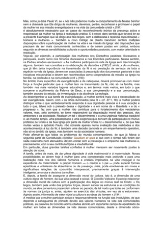 Mas, como já dizia Paulo VI, se « nós não podemos mudar o comportamento de Nosso Senhor
nem a chamada que Ele dirigiu às mulheres, devemos, porém, reconhecer e promover o papel
da mulher na sua missão evangelizadora e na vida da comunidade cristã ».(191)
é absolutamente necessário que se passe do reconhecimento teórico da presença activa e
responsável da mulher na Igreja à realização prática. E é neste claro sentido que deverá ler-se
a presente Exortação que se dirige aos fiéis leigos, com a deliberada e repetida especificação «
homens e mulheres ». Também o novo Código de Direito Canónico contém múltiplas
disposições sobre a participação da mulher na vida e na missão da Igreja: são disposições que
precisam de ser mais comummente conhecidas e de serem postas em prática, embora
segundo as diversas sensibilidades culturais e oportunidades pastorais, com maior celeridade e
resolução.
Veja-se, por exemplo, a participação das mulheres nos Conselhos pastorais diocesanos e
paroquiais, assim como nos Sínodos diocesanos e nos Concílios particulares. Nesse sentido,
os Padres sinodais escreveram: « As mulheres participem na vida da Igreja sem discriminação
alguma, também nas consultas e na elaboração de decisões ».(192) E ainda: « As mulheres,
que já têm tanta importância na transmissão da fé e na prestação de serviços de toda a
espécie na vida da Igreja, devem ser associadas à preparação dos documentos pastorais e das
iniciativas missionárias e devem ser reconhecidas como cooperadoras da missão da Igreja na
família, na profissão e na comunidade civil ».(193)
No âmbito mais específico da evangelização e da catequese, deverá promover-se com maior
força a função particular que a mulher tem na transmissão da fé, não só na família, mas
também nos mais variados lugares educativos e, em termos mais vastos, em tudo o que
concerne o acolhimento da Palavra de Deus, a sua compreensão e a sua comunicação,
também através do estudo, da investigação e da docência da teologia.
Ao desempenhar a sua tarefa de evangelização, a mulher sentirá mais viva a necessidade de
ser evangelizada. Assim, com « os olhos iluminados pela fé » (cf. Ef 1, 18), a mulher poderá
distinguir entre o que verdadeiramente responde à sua dignidade pessoal e à sua vocação e
tudo o que, talvez sob o pretexto dessa « dignidade » e em nome da « liberdade » e do «
progresso », faz com que a mulher não contribua para o fortalecimento dos verdadeiros
valores, mas, pelo contrário, se torne responsável da degradação moral das pessoas, dos
ambientes e da sociedade. Realizar um tal « discernimento » é uma urgência histórica inadiável
e, ao mesmo tempo, uma possibilidade e uma exigência que derivam da participação no múnus
profético de Cristo e da Sua Igreja por parte da mulher cristã. O « discernimento », de que fala
muitas vezes o apóstolo Paulo, não consiste apenas numa avaliação das realidades e dos
acontecimentos à luz da fé; é também uma decisão concreta e um empenhamento operativo,
não só no âmbito da Igreja, mas também no da sociedade humana.
Pode afirmar-se que todos os problemas do mundo contemporâneo, de que já falava a
segunda parte da Constituição conciliar Gaudium et spes e que com o tempo não foram por
nada resolvidos nem atenuados, devem contar com a presença e o empenho das mulheres e,
precisamente, com o seu contributo típico e insubstituível.
Em particular, duas grandes tarefas confiadas à mulher merecem ser novamente postas à
atenção de todos.
A tarefa, antes de mais, de dar plena dignidade à vida matrimonial e à maternidade. Novas
possibilidades se abrem hoje à mulher para uma compreensão mais profunda e para uma
realização mais rica dos valores humanos e cristãos implicados na vida conjugal e na
experiência da maternidade: o próprio homem — o marido e o pai — pode superar formas
episódicas e unilaterais de absentismo ou de presença, mais, pode envolver-se em novas e
significativas relações de comunhão interpessoal, precisamente graças à intervenção
inteligente, amorosa e decisiva da mulher.
E, depois, a tarefa de assegurar a dimensão moral da cultura, isto é, a dimensão de uma
cultura digna do homem, da sua vida pessoal e social. O Concílio Vaticano II parece relacionar
a dimensão moral da cultura com a participação dos leigos no múnus real de Cristo: « Os
leigos, também pela união das próprias forças, devem sanear às estruturas e as condições do
mundo, se elas porventura propendem a levar ao pecado, de tal modo que todas se conformem
às normas da justiça e, antes, ajudem ao exercício das virtudes, em vez de o estorvarem.
Agindo assim, informarão de valor moral a cultura e as obras do homem ».(194)
A medida que a mulher participar activa e responsavelmente na função das instituições, de que
depende a salvaguarda do primado devido aos valores humanos na vida das comunidades
políticas, as palavras do Concílio acima citadas abrirão um importante campo de apostolado da
mulher: em todas as dimensões da vida dessas comunidades, desde a dimensão sócio-
 