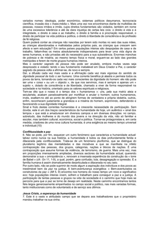 variados nomes: ideologia, poder económico, sistemas políticos desumanos, tecnocracia
científica, invasão dos « mass-média ». Mais uma vez nos encontramos diante de multidões de
pessoas, nossos irmãos e irmãs, cujos direitos fundamentais são violados, também em nome
de uma excessiva tolerância e até da clara injustiça de certas leis civis: o direito à vida e à
integridade, o direito à casa e ao trabalho, o direito à família e à procriação responsável, o
direito de participar na vida pública e política, o direito à liberdade de consciência e de profissão
de fé religiosa.
Quem poderá contar as crianças não nascidas por terem sido mortas no seio das suas mães,
as crianças abandonadas e maltratadas pelos próprios pais, as crianças que crescem sem
afecto e sem educação? Em certos países populações inteiras são despojadas de casa e de
trabalho, faltam-lhes os meios absolutamente indispensáveis para levar uma vida digna de
seres humanos, e são privadas até do necessário para a sua subsistência. Enormes manchas
de pobreza e de miséria, ao mesmo tempo física e moral, erguem-se ao lado das grandes
metrópoles e ferem de morte grupos humanos inteiros.
Mas o carácter sagrado da pessoa não pode ser anulado, embora muitas vezes seja
desprezado e violado: tendo o seu fundamento inabalável em Deus Criador e Pai, o carácter
sagrado da pessoa volta a afirmar-se, de novo e sempre.
Daí, a difusão cada vez mais vasta e a afirmação cada vez mais vigorosa do sentido da
dignidade pessoal de todo o ser humano. Uma corrente benéfica já alastra e permeia todos os
povos da terra, tornando-os cada vez mais conscientes da dignidade do homem: ele não pode
ser uma « coisa » ou um « objecto », de que nos servimos, mas é sempre e apenas um «
sujeito », dotado de consciência e de liberdade, chamado a viver de forma responsável na
sociedade e na história, orientado para os valores espirituais e religiosos.
Tem-se dito que o nosso é o tempo dos « humanismos »: uns, pela sua matriz ateia e
secularista, acabam paradoxalmente por mortificar e anular o homem; outros humanismos,
invés, exaltam-no até ao ponto de atingirem formas de verdadeira e própria idolatria, outros,
enfim, reconhecem justamente a grandeza e a miséria do homem, exprimindo, defendendo e
favorecendo a sua dignidade integral.
Sinal e fruto destas correntes humanistas é a crescente necessidade da participação. Sem
dúvida, este é um dos traços característicos da humanidade de hoje, um autêntico « sinal dos
tempos » que está a amadurecer em diversos campos e em diversas direcções: no campo,
sobretudo, das mulheres e do mundo dos jovens e na direcção da vida, não só familiar e
escolar, mas também cultural, económica, social e política. Tornar-se protagonistas e, em certa
medida, criadores de uma nova cultura humanista, é uma exigência ao mesmo tempo universal
e individual.(10)
Conflituosidade e paz
6. Não se pode, por fim, esquecer um outro fenómeno que caracteriza a humanidade actual:
talvez como nunca na sua história, a humanidade é todos os dias profundamente ferida e
dilacerada pela conflituosidade. Trata-se de um fenómeno pluriforme, que se distingue do
pluralismo legítimo das mentalidades e das iniciativas e que se manifesta na infeliz
contraposição das pessoas, dos grupos, categorias, nações e blocos de nações. É uma
contraposição que assume formas de violência, de terrorismo, de guerra. Mais uma vez, mas
em proporções imensamente ampliadas, diversos sectores da humanidade actual, querendo
demonstrar a sua « omnipotência », renovam a insensata experiência da construção da « torre
de Babel » (cfr. Gn 11, 1-9), a qual, porém, gera confusão, luta, desagregação e opressão. E a
família humana é assim dramaticamente desarticulada e dilacerada no seu seio.
Por outro lado, não se pode suprimir de modo algum a aspiração dos indivíduos e dos povos ao
inestimável bem da paz na justiça. A bem-aventurança evangélica: « Bem-aventurados os
construtores da paz » (Mt 5, 9) encontra nos homens do nosso tempo um novo e significativo
eco: hoje populações inteiras vivem, sofrem e trabalham para conseguir a paz e a justiça. A
participação de tantas pessoas e grupos na vida da sociedade é o caminho que hoje mais se
percorre para que a paz se torne de desejo em realidade. Neste caminho encontramos tantos
fiéis leigos generosamente empenhados no campo social e político, nas mais variadas formas,
tanto institucionais como de voluntariado e de serviço aos últimos.
Jesus Cristo, a esperança da humanidade
7. Este é o vasto e atribulado campo que se depara aos trabalhadores que o proprietário
mandou trabalhar na sua vinha.
 